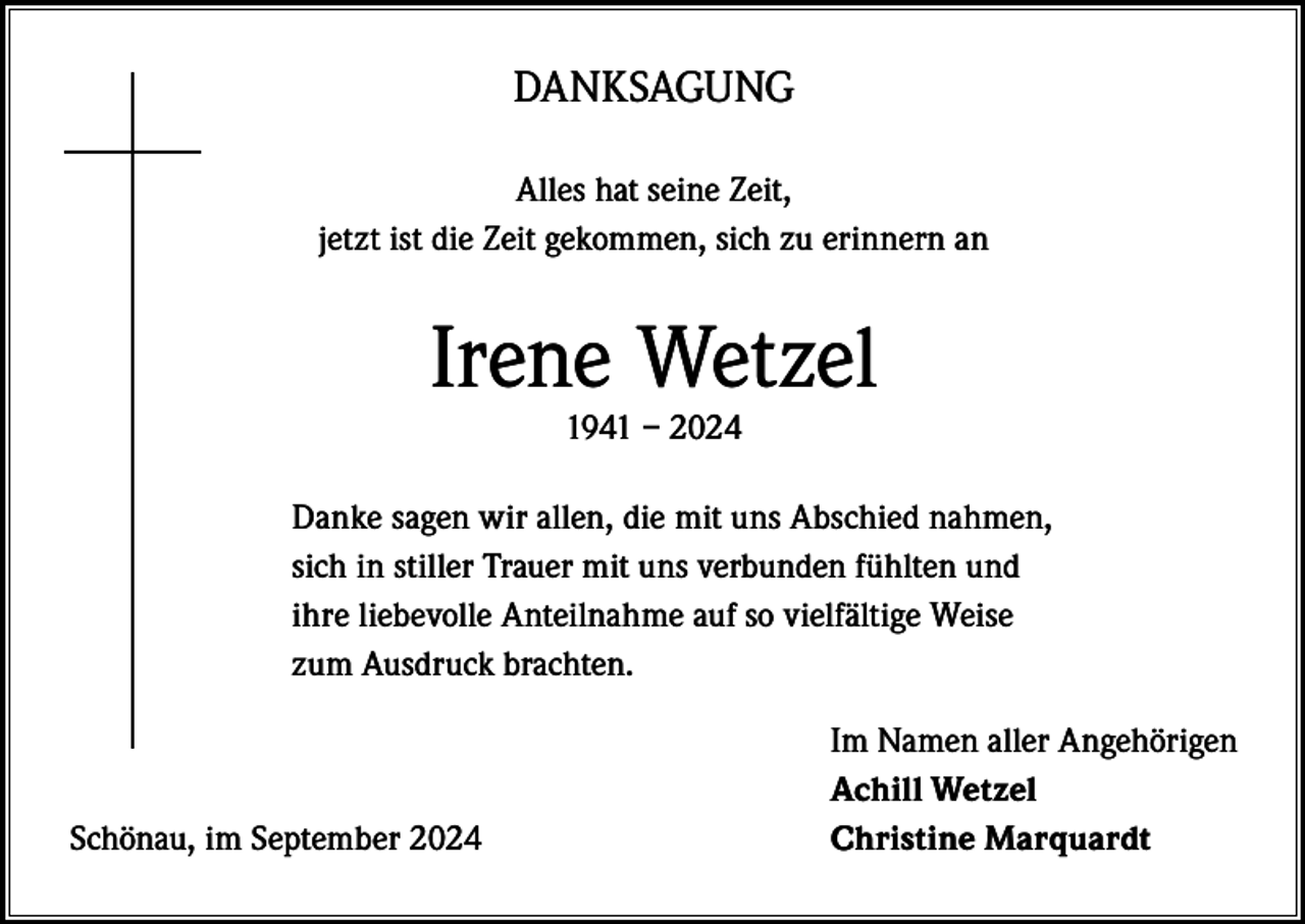 <p>DANKSAGUNG<br />Alles hat seine Zeit,<br />jetzt ist die Zeit gekommen, sich zu erinnern an</p><p>Irene Wetzel<br />1941 – 2024</p><p>Danke sagen wir allen, die mit uns Abschied nahmen,<br />sich in stiller Trauer mit uns verbunden fühlten und<br />ihre liebevolle Anteilnahme auf so vielfältige Weise<br />zum Ausdruck brachten.</p><p>Schönau, im September 2024</p><p>Im Namen aller Angehörigen<br />Achill Wetzel<br />Christine Marquardt</p>