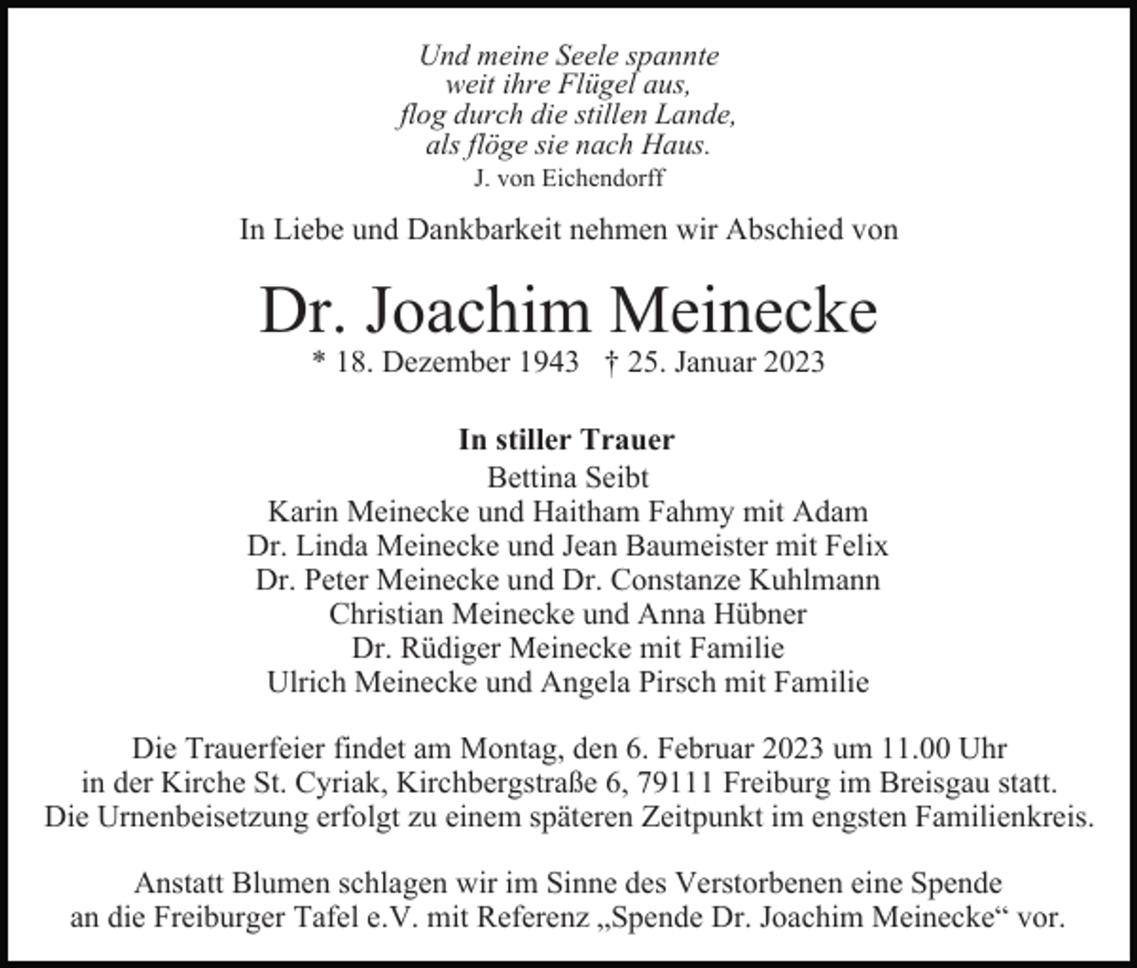 <p>Und meine Seele spannte<br />weit ihre Flügel aus,<br />flog durch die stillen Lande,<br />als flöge sie nach Haus.<br />J. von Eichendorff</p><p>In Liebe und Dankbarkeit nehmen wir Abschied von</p><p>Dr. Joachim Meinecke<br />* 18. Dezember 1943 † 25. Januar 2023</p><p>In stiller Trauer<br />Bettina Seibt<br />Karin Meinecke und Haitham Fahmy mit Adam<br />Dr. Linda Meinecke und Jean Baumeister mit Felix<br />Dr. Peter Meinecke und Dr. Constanze Kuhlmann<br />Christian Meinecke und Anna Hübner<br />Dr. Rüdiger Meinecke mit Familie<br />Ulrich Meinecke und Angela Pirsch mit Familie<br />Die Trauerfeier findet am Montag, den 6. Februar 2023 um 11.00 Uhr<br />in der Kirche St. Cyriak, Kirchbergstraße 6, 79111 Freiburg im Breisgau statt.<br />Die Urnenbeisetzung erfolgt zu einem späteren Zeitpunkt im engsten Familienkreis.<br />Anstatt Blumen schlagen wir im Sinne des Verstorbenen eine Spende<br />an die Freiburger Tafel e.V. mit Referenz „Spende Dr. Joachim Meinecke“ vor.</p>