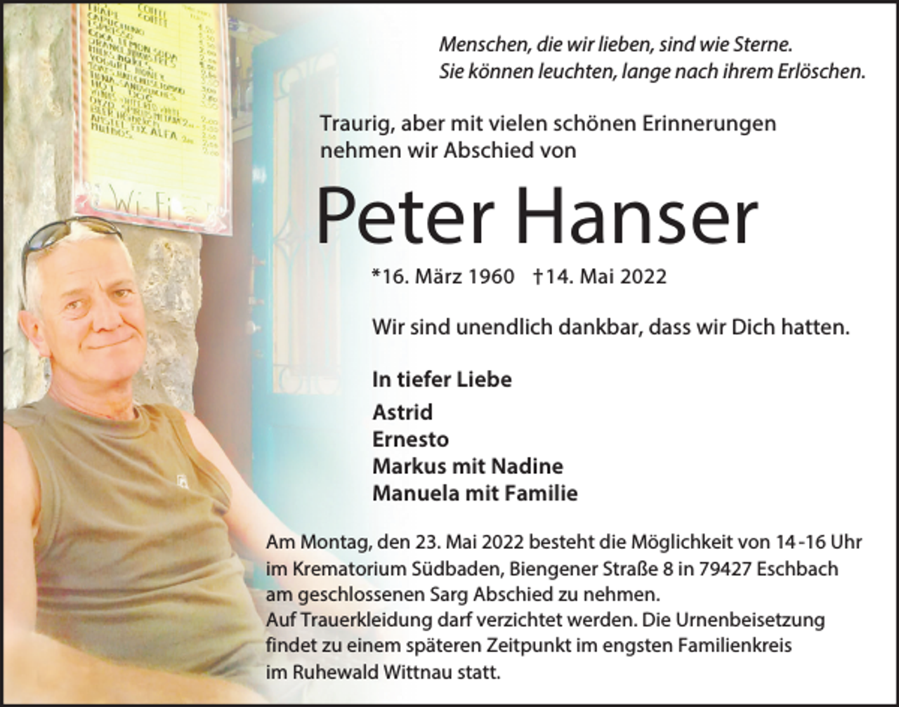 <p>Menschen, die wir lieben, sind wie Sterne.<br />Sie können leuchten, lange nach ihrem Erlöschen.</p><p>Traurig, aber mit vielen schönen Erinnerungen<br />nehmen wir Abschied von</p><p>Peter Hanser<br />*16. März 1960 †14. Mai 2022</p><p>Wir sind unendlich dankbar, dass wir Dich hatten.<br />In tiefer Liebe<br />Astrid<br />Ernesto<br />Markus mit Nadine<br />Manuela mit Familie<br />Am Montag, den 23. Mai 2022 besteht die Möglichkeit von 14 -16 Uhr<br />im Krematorium Südbaden, Biengener Straße 8 in 79427 Eschbach<br />am geschlossenen Sarg Abschied zu nehmen.<br />Auf Trauerkleidung darf verzichtet werden. Die Urnenbeisetzung<br />findet zu einem späteren Zeitpunkt im engsten Familienkreis<br />im Ruhewald Wittnau statt.</p>