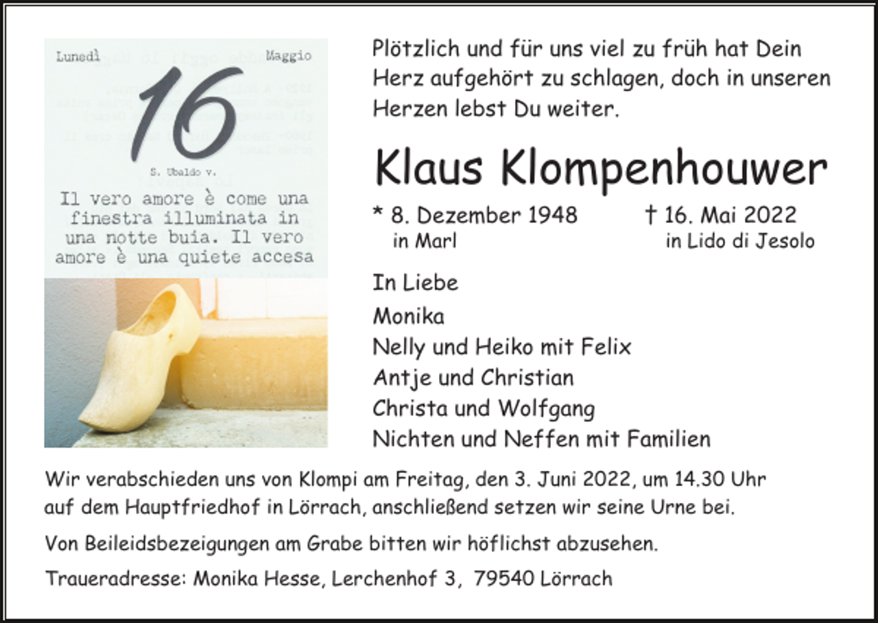 <p>Plötzlich und für uns viel zu früh hat Dein<br />Herz aufgehört zu schlagen, doch in unseren<br />Herzen lebst Du weiter.</p><p>Klaus Klompenhouwer<br />* 8. Dezember 1948</p><p>† 16. Mai 2022</p><p>in Marl</p><p>in Lido di Jesolo</p><p>In Liebe<br />Monika<br />Nelly und Heiko mit Felix<br />Antje und Christian<br />Christa und Wolfgang<br />Nichten und Neffen mit Familien<br />Wir verabschieden uns von Klompi am Freitag, den 3. Juni 2022, um 14.30 Uhr<br />auf dem Hauptfriedhof in Lörrach, anschließend setzen wir seine Urne bei.<br />Von Beileidsbezeigungen am Grabe bitten wir höflichst abzusehen.<br />Traueradresse: Monika Hesse, Lerchenhof 3, 79540 Lörrach</p>