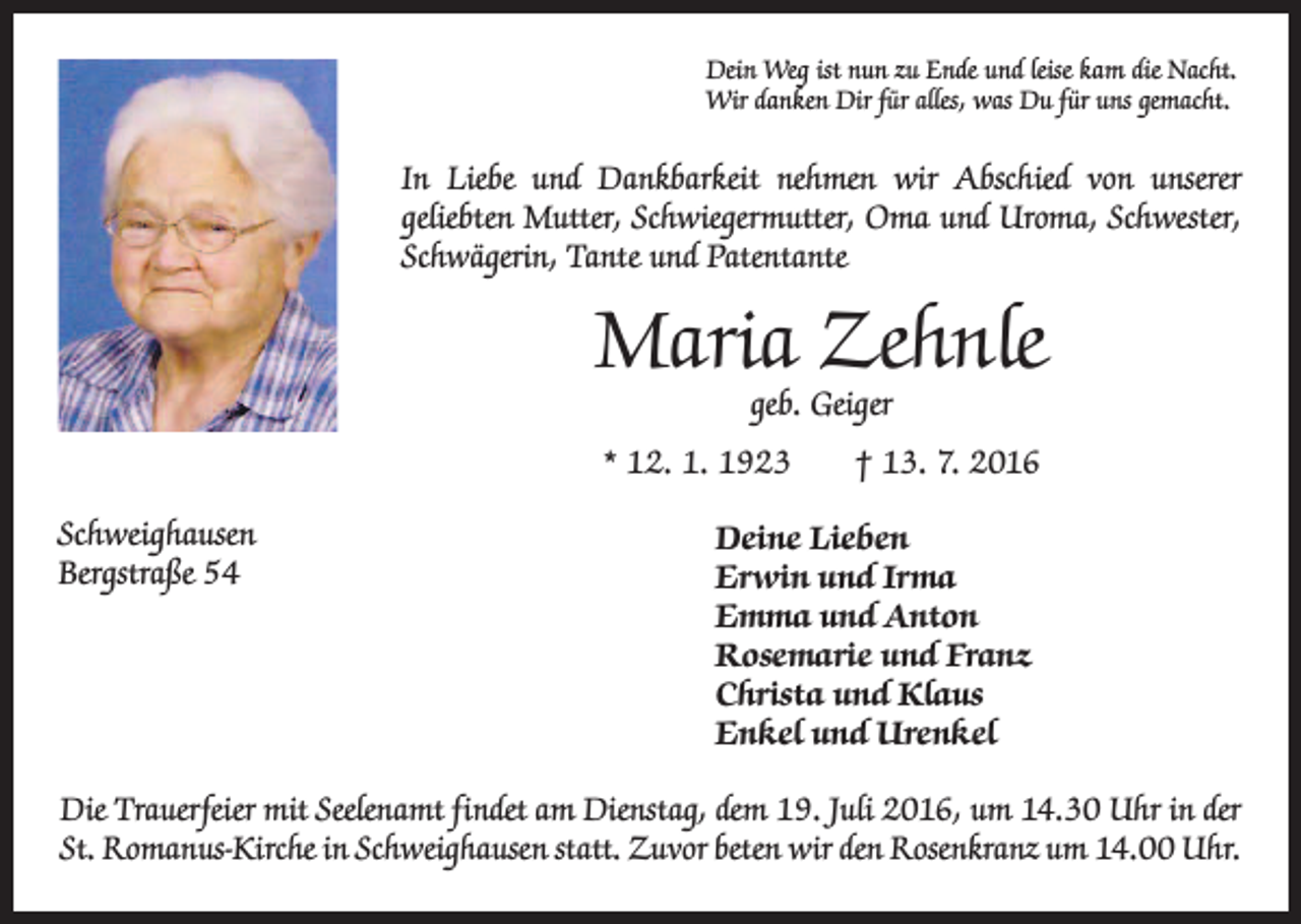 <p>Dein Weg ist nun zu Ende und leise kam die Nacht.<br />Wir danken Dir für alles, was Du für uns gemacht.</p><p>In Liebe und Dankbarkeit nehmen wir Abschied von unserer<br />­geliebten Mutter, Schwiegermutter, Oma und Uroma, Schwester,<br />Schwägerin, Tante und P<br />­ atentante</p><p>Maria Zehnle<br />geb. Geiger</p><p>* 12. 1. 1923 † 13. 7. 2016<br />Schweighausen<br />Bergstraße 54</p><p>Deine Lieben<br />Erwin und Irma<br />Emma und Anton<br />Rosemarie und Franz<br />Christa und Klaus<br />Enkel und Urenkel</p><p>Die Trauerfeier mit Seelenamt findet am Dienstag, dem 19. Juli 2016, um 14.30 Uhr in der<br />St. Romanus-Kirche in Schweighausen statt. Zuvor beten wir den Rosenkranz um 14.00 Uhr.</p>