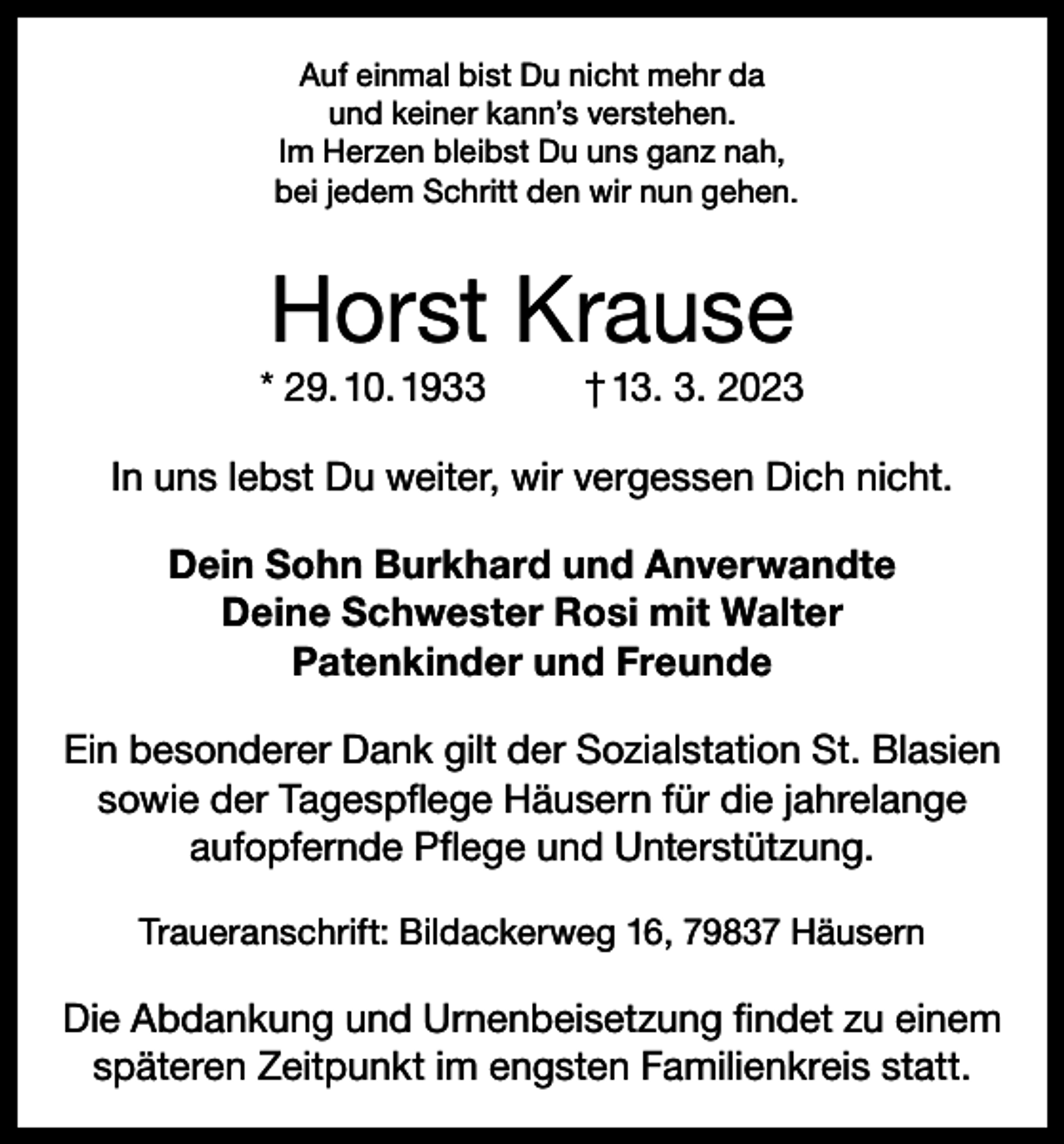 <p>Auf einmal bist Du nicht mehr da<br />und keiner kann’s verstehen.<br />Im Herzen bleibst Du uns ganz nah,<br />bei jedem Schritt den wir nun gehen.</p><p>Horst Krause<br />* 29. 10. 1933</p><p>† 13. 3. 2023</p><p>In uns lebst Du weiter, wir vergessen Dich nicht.<br />Dein Sohn Burkhard und Anverwandte<br />Deine Schwester Rosi mit Walter<br />Patenkinder und Freunde<br />Ein besonderer Dank gilt der Sozialstation St. Blasien<br />sowie der Tagespflege Häusern für die jahrelange<br />aufopfernde Pflege und Unterstützung.<br />Traueranschrift: Bildackerweg 16, 79837 Häusern</p><p>Die Abdankung und Urnenbeisetzung findet zu einem<br />späteren Zeitpunkt im engsten Familienkreis statt.</p>