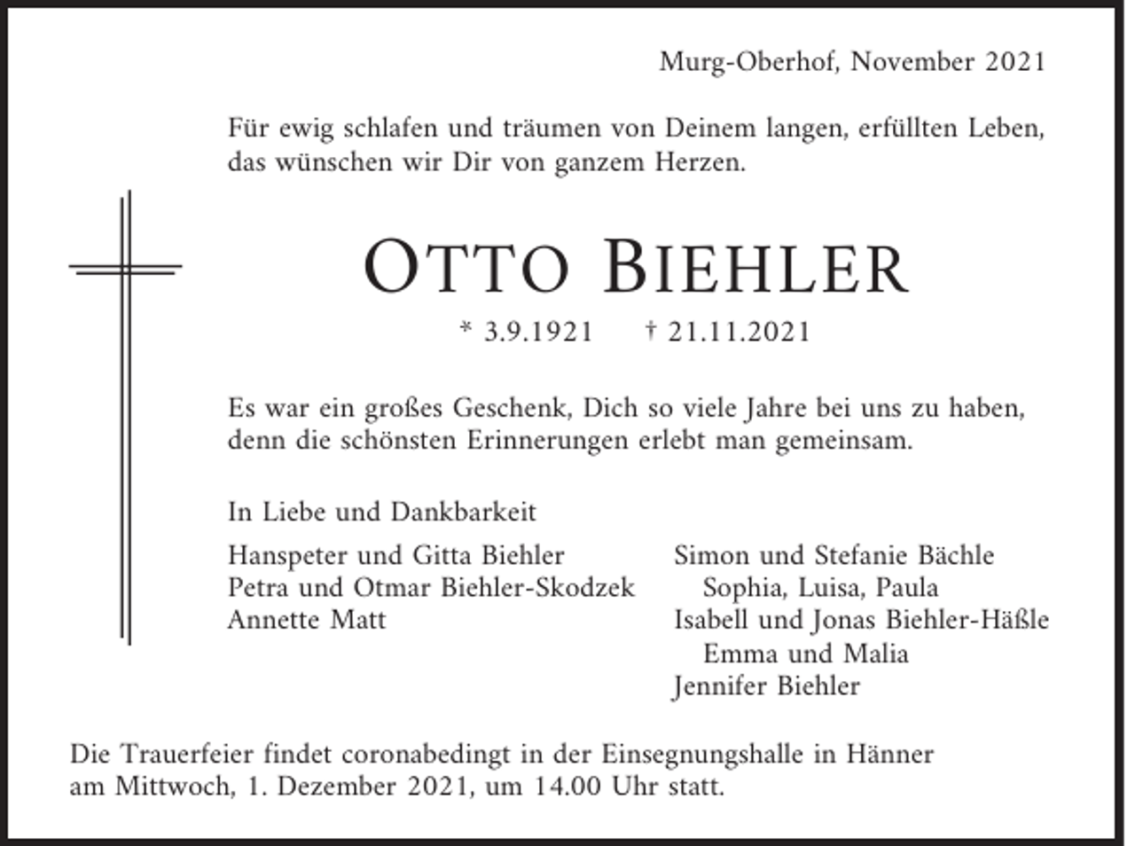 <p>Murg-Oberhof, November 2021<br />Für ewig schlafen und träumen von Deinem langen, erfüllten Leben,<br />das wünschen wir Dir von ganzem Herzen.</p><p>O TTO B IEHLER<br />* 3.9.1921</p><p>† 21.11.2021</p><p>Es war ein großes Geschenk, Dich so viele Jahre bei uns zu haben,<br />denn die schönsten Erinnerungen erlebt man gemeinsam.<br />In Liebe und Dankbarkeit<br />Hanspeter und Gitta Biehler<br />Petra und Otmar Biehler-Skodzek<br />Annette Matt</p><p>Simon und Stefanie Bächle<br />Sophia, Luisa, Paula<br />Isabell und Jonas Biehler-Häßle<br />Emma und Malia<br />Jennifer Biehler</p><p>Die Trauerfeier findet coronabedingt in der Einsegnungshalle in Hänner<br />am Mittwoch, 1. Dezember 2021, um 14.00 Uhr statt.</p>