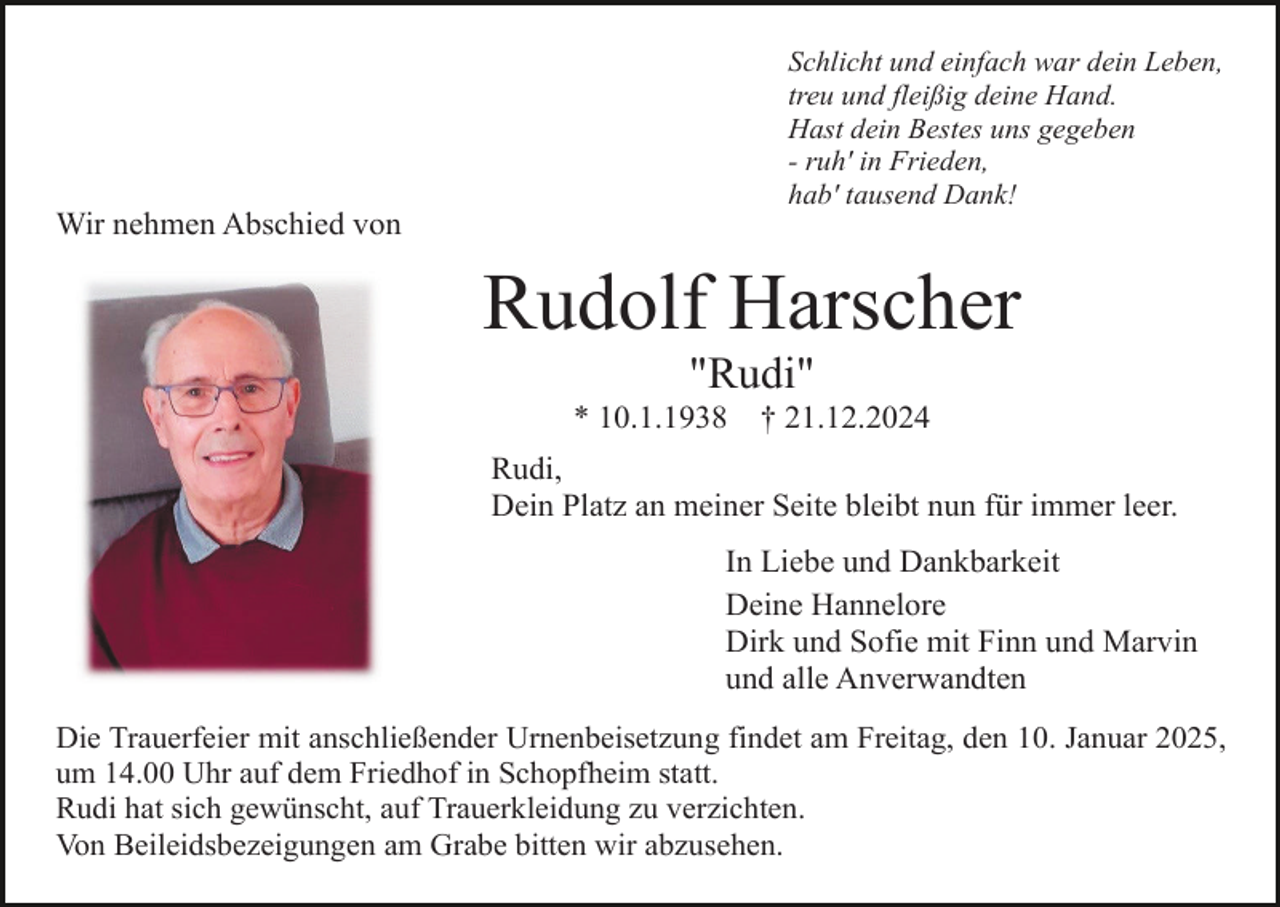 <p>Schlicht und einfach war dein Leben,<br />treu und fleißig deine Hand.<br />Hast dein Bestes uns gegeben<br />- ruh' in Frieden,<br />hab' tausend Dank!</p><p>Wir nehmen Abschied von</p><p>Rudolf Harscher<br />"Rudi"<br />* 10.1.1938</p><p>† 21.12.2024</p><p>Rudi,<br />Dein Platz an meiner Seite bleibt nun für immer leer.<br />In Liebe und Dankbarkeit<br />Deine Hannelore<br />Dirk und Sofie mit Finn und Marvin<br />und alle Anverwandten<br />Die Trauerfeier mit anschließender Urnenbeisetzung findet am Freitag, den 10. Januar 2025,<br />um 14.00 Uhr auf dem Friedhof in Schopfheim statt.<br />Rudi hat sich gewünscht, auf Trauerkleidung zu verzichten.<br />Von Beileidsbezeigungen am Grabe bitten wir abzusehen.</p>
