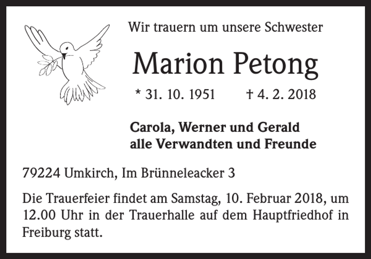 <p>Wir trauern um unsere Schwester</p><p>Marion Petong<br />* 31. 10. 1951 † 4. 2. 2018<br />Carola, Werner und Gerald<br />alle Verwandten und Freunde<br />79224 Umkirch, Im Brünneleacker 3<br />Die Trauerfeier findet am Samstag, 10. Februar 2018, um<br />12.00 Uhr in der Trauerhalle auf dem Hauptfriedhof in<br />Freiburg statt.</p>