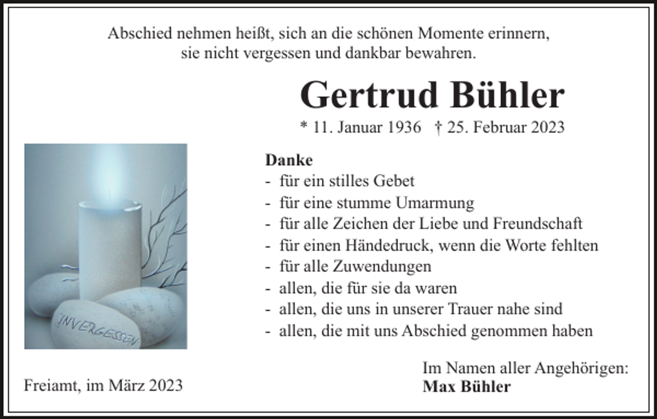 <p>Abschied nehmen heißt, sich an die schönen Momente erinnern,<br />sie nicht vergessen und dankbar bewahren.</p><p>Gertrud Bühler<br />* 11. Januar 1936 † 25. Februar 2023<br />Danke<br />- für ein stilles Gebet<br />- für eine stumme Umarmung<br />- für alle Zeichen der Liebe und Freundschaft<br />- für einen Händedruck, wenn die Worte fehlten<br />- für alle Zuwendungen<br />- allen, die für sie da waren<br />- allen, die uns in unserer Trauer nahe sind<br />- allen, die mit uns Abschied genommen haben<br />Freiamt, im März 2023</p><p>Im Namen aller Angehörigen:<br />Max Bühler</p>