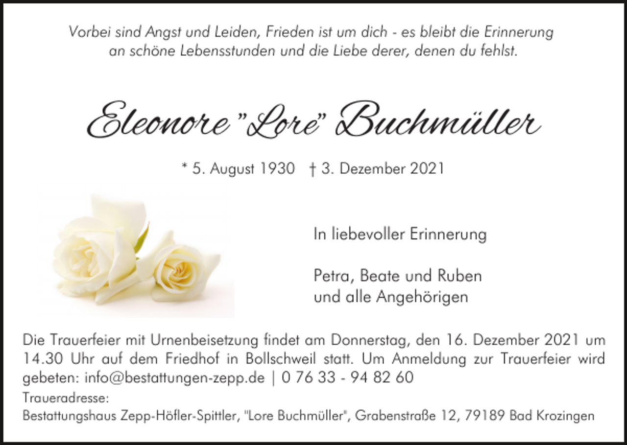 <p>Vorbei sind Angst und Leiden, Frieden ist um dich - es bleibt die Erinnerung<br />an schöne Lebensstunden und die Liebe derer, denen du fehlst.</p><p>Eleonore "Lore" Buchmüller<br />* 5. August 1930 † 3. Dezember 2021</p><p>In liebevoller Erinnerung<br />Petra, Beate und Ruben<br />und alle Angehörigen<br />Die Trauerfeier mit Urnenbeisetzung findet am Donnerstag, den 16. Dezember 2021 um<br />14.30 Uhr auf dem Friedhof in Bollschweil statt. Um Anmeldung zur Trauerfeier wird<br />gebeten: info@bestattungen-zepp.de | 0 76 33 - 94 82 60<br />Traueradresse:<br />Bestattungshaus Zepp-Höfler-Spittler, "Lore Buchmüller", Grabenstraße 12, 79189 Bad Krozingen</p>