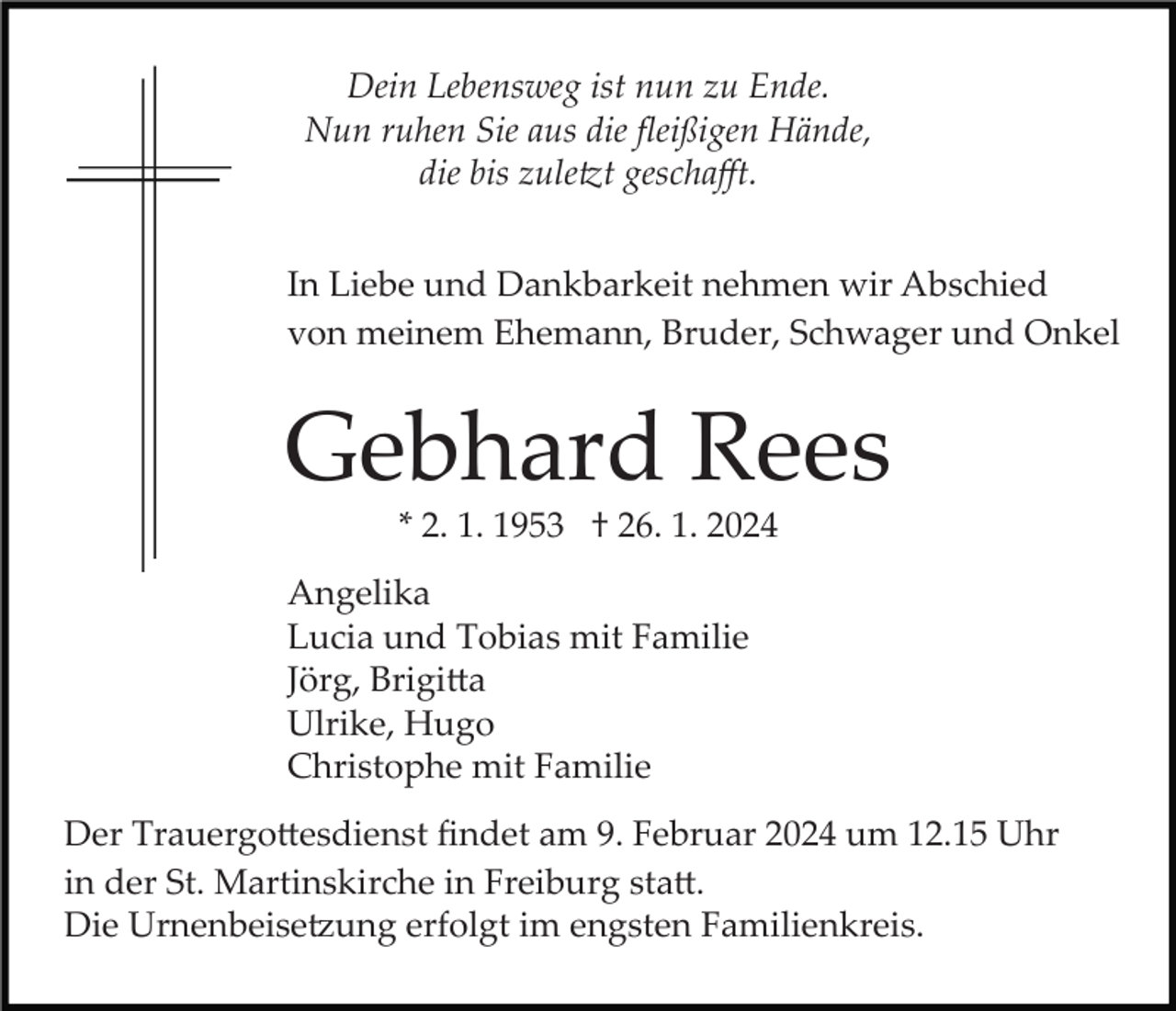 <p>Dein Lebensweg ist nun zu Ende.<br />Nun ruhen Sie aus die ﬂeißigen Hände,<br />die bis zuletzt geschaﬀt.<br />In Liebe und Dankbarkeit nehmen wir Abschied<br />von meinem Ehemann, Bruder, Schwager und Onkel</p><p>Gebhard Rees<br />* 2. 1. 1953 † 26. 1. 2024<br />Angelika<br />Lucia und Tobias mit Familie<br />Jörg, Brigitta<br />Ulrike, Hugo<br />Christophe mit Familie<br />Der Trauergottesdienst ﬁndet am 9. Februar 2024 um 12.15 Uhr<br />in der St. Martinskirche in Freiburg statt.<br />Die Urnenbeisetzung erfolgt im engsten Familienkreis.</p>