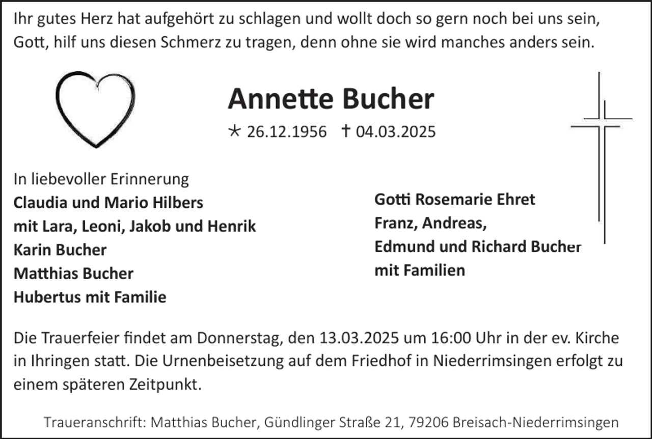 <p>Ihr gutes Herz hat aufgehört zu schlagen und wollt doch so gern noch bei uns sein,<br />Gott, hilf uns diesen Schmerz zu tragen, denn ohne sie wird manches anders sein.</p>
<p>Annette Bucher</p>
<p>* 26.12.1956 † 04.03.2025<br />In liebevoller Erinnerung<br />Claudia und Mario Hilbers<br />mit Lara, Leoni, Jakob und Henrik<br />Karin Bucher<br />Matthias Bucher<br />Hubertus mit Familie</p>
<p>Gotti Rosemarie Ehret<br />Franz, Andreas,<br />Edmund und Richard Bucher<br />mit Familien</p>
<p>Die Trauerfeier findet am Donnerstag, den 13.03.2025 um 16:00 Uhr in der ev. Kirche<br />in Ihringen statt. Die Urnenbeisetzung auf dem Friedhof in Niederrimsingen erfolgt zu<br />einem späteren Zeitpunkt.<br />Traueranschrift: Matthias Bucher, Gündlinger Straße 21, 79206 Breisach-Niederrimsingen</p>