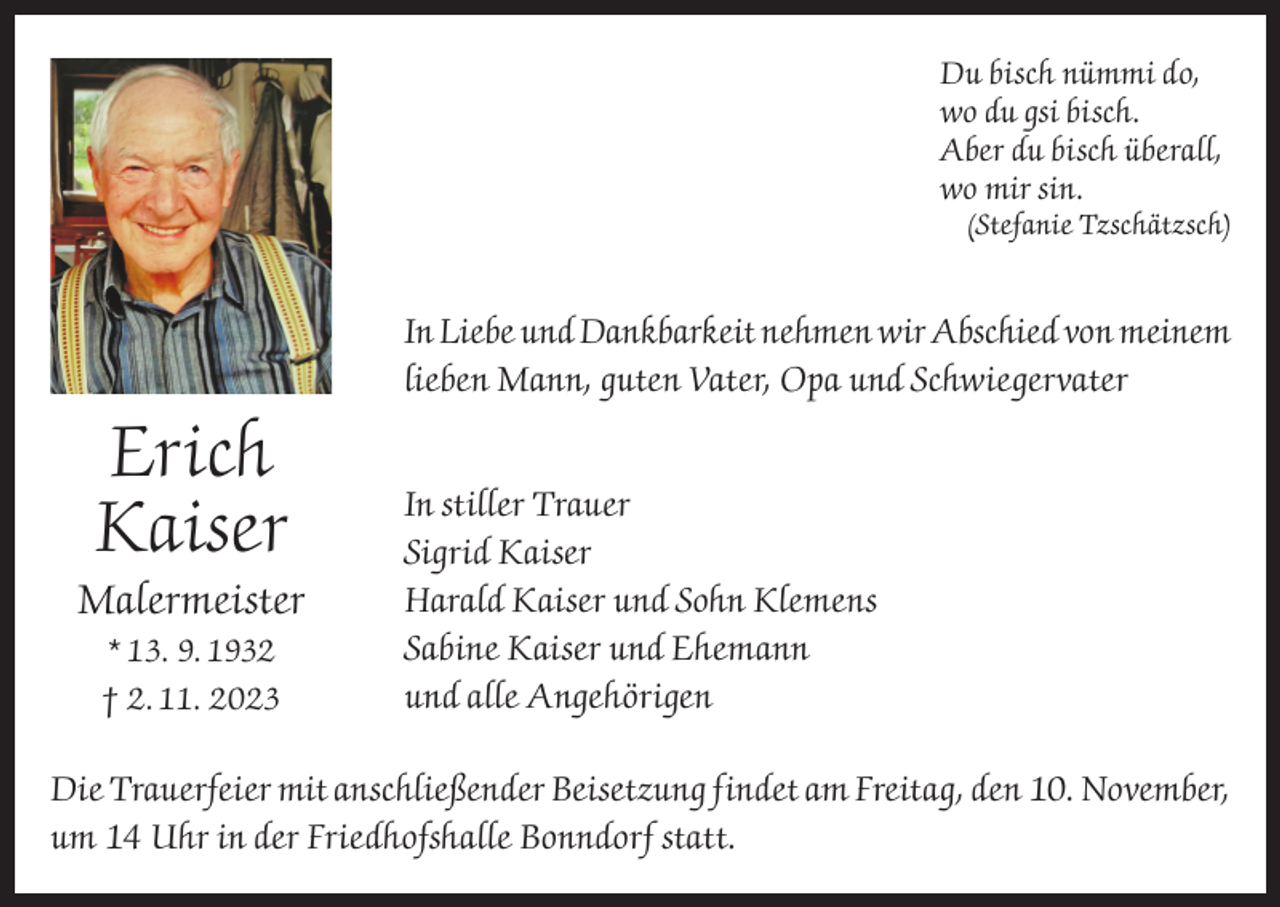 <p>Du bisch nümmi do,<br />wo du gsi bisch.<br />Aber du bisch überall,<br />wo mir sin.</p><p>(Stefanie Tzschätzsch)</p><p>In Liebe und Dankbarkeit nehmen wir Abschied von meinem<br />lieben Mann, guten Vater, Opa und Schwiegervater</p><p>Erich<br />Kaiser<br />Malermeister<br />* 13. 9. 1932<br />† 2. 11. 2023</p><p>In stiller Trauer<br />Sigrid Kaiser<br />Harald Kaiser und Sohn Klemens<br />Sabine Kaiser und Ehemann<br />und alle Angehörigen</p><p>Die Trauerfeier mit anschließender Beisetzung findet am Freitag, den 10. November,<br />um 14 Uhr in der Friedhofshalle Bonndorf statt.</p>