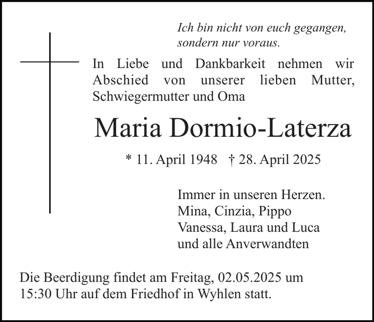 <p>Ich bin nicht von euch gegangen,<br />sondern nur voraus.</p><p>In Liebe und Dankbarkeit nehmen wir<br />Abschied von unserer lieben Mutter,<br />Schwiegermutter und Oma</p><p>Maria Dormio-Laterza<br />* 11. April 1948 † 28. April 2025<br />Immer in unseren Herzen.<br />Mina, Cinzia, Pippo<br />Vanessa, Laura und Luca<br />und alle Anverwandten<br />Die Beerdigung findet am Freitag, 02.05.2025 um<br />15:30 Uhr auf dem Friedhof in Wyhlen statt.</p>