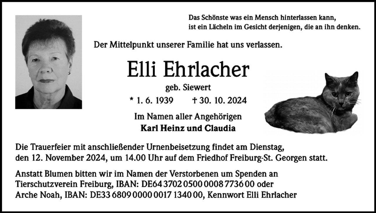 <p>Das Schönste was ein Mensch hinterlassen kann,<br />ist ein Lächeln im Gesicht derjenigen, die an ihn denken.</p><p>Der Mittelpunkt unserer Familie hat uns verlassen.</p><p>Elli Ehrlacher<br />geb. Siewert<br />* 1. 6. 1939 † 30. 10. 2024<br />Im Namen aller Angehörigen<br />Karl Heinz und Claudia<br />Die Trauerfeier mit anschließender Urnenbeisetzung findet am Dienstag,<br />den 12. November 2024, um 14.00 Uhr auf dem Friedhof Freiburg-St. Georgen statt.<br />Anstatt Blumen bitten wir im Namen der Verstorbenen um Spenden an<br />Tierschutzverein Freiburg, IBAN: DE64 3702 0508 7736 00 oder<br />Arche Noah, IBAN: DE33 6809 0017 1340, Kennwort Elli Ehrlacher</p>