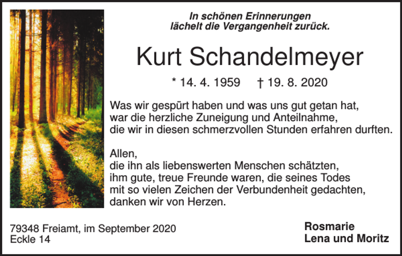 <p>In schönen Erinnerungen<br />lächelt die Vergangenheit zurück.</p><p>Kurt Schandelmeyer<br />* 14. 4. 1959</p><p>† 19. 8. 2020</p><p>Was wir gespürt haben und was uns gut getan hat,<br />war die herzliche Zuneigung und Anteilnahme,<br />die wir in diesen schmerzvollen Stunden erfahren durften.<br />Allen,<br />die ihn als liebenswerten Menschen schätzten,<br />ihm gute, treue Freunde waren, die seines Todes<br />mit so vielen Zeichen der Verbundenheit gedachten,<br />danken wir von Herzen.<br />79348 Freiamt, im September 2020<br />Eckle 14</p><p>Rosmarie<br />Lena und Moritz</p>