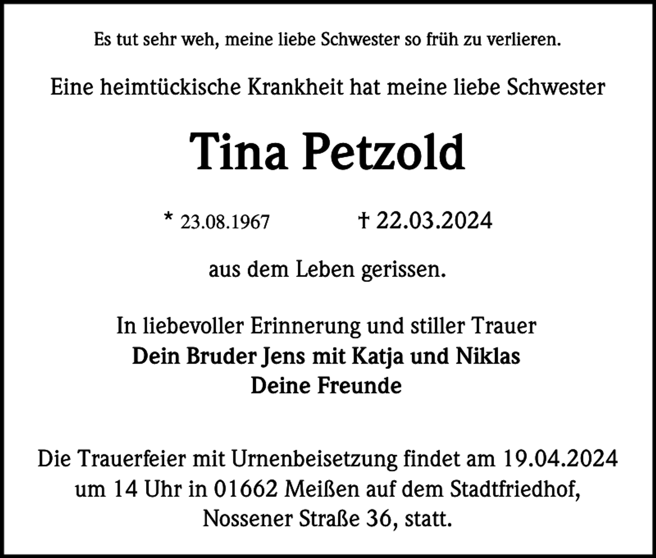 <p>Es tut sehr weh, meine liebe Schwester so früh zu verlieren.</p><p>Eine heimtückische Krankheit hat meine liebe Schwester</p><p>Tina Petzold<br />* 23.08.1967</p><p>† 22.03.2024</p><p>aus dem Leben gerissen.<br />In liebevoller Erinnerung und stiller Trauer<br />Dein Bruder Jens mit Katja und Niklas<br />Deine Freunde<br />Die Trauerfeier mit Urnenbeisetzung findet am 19.04.2024<br />um 14 Uhr in 01662 Meißen auf dem Stadtfriedhof,<br />Nossener Straße 36, statt.</p>