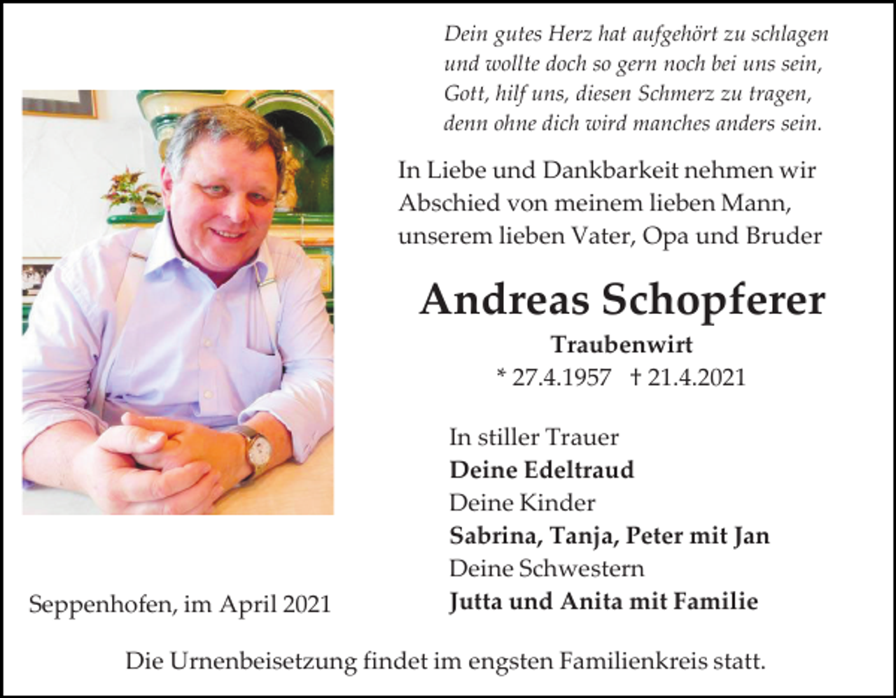 <p>Dein gutes Herz hat aufgehört zu schlagen<br />und wollte doch so gern noch bei uns sein,<br />Gott, hilf uns, diesen Schmerz zu tragen,<br />denn ohne dich wird manches anders sein.</p><p>In Liebe und Dankbarkeit nehmen wir<br />Abschied von meinem lieben Mann,<br />unserem lieben Vater, Opa und Bruder</p><p>Andreas Schopferer<br />Traubenwirt<br />* 27.4.1957 † 21.4.2021</p><p>Seppenhofen, im April 2021</p><p>In stiller Trauer<br />Deine Edeltraud<br />Deine Kinder<br />Sabrina, Tanja, Peter mit Jan<br />Deine Schwestern<br />Jutta und Anita mit Familie</p><p>Die Urnenbeisetzung findet im engsten Familienkreis statt.</p>
