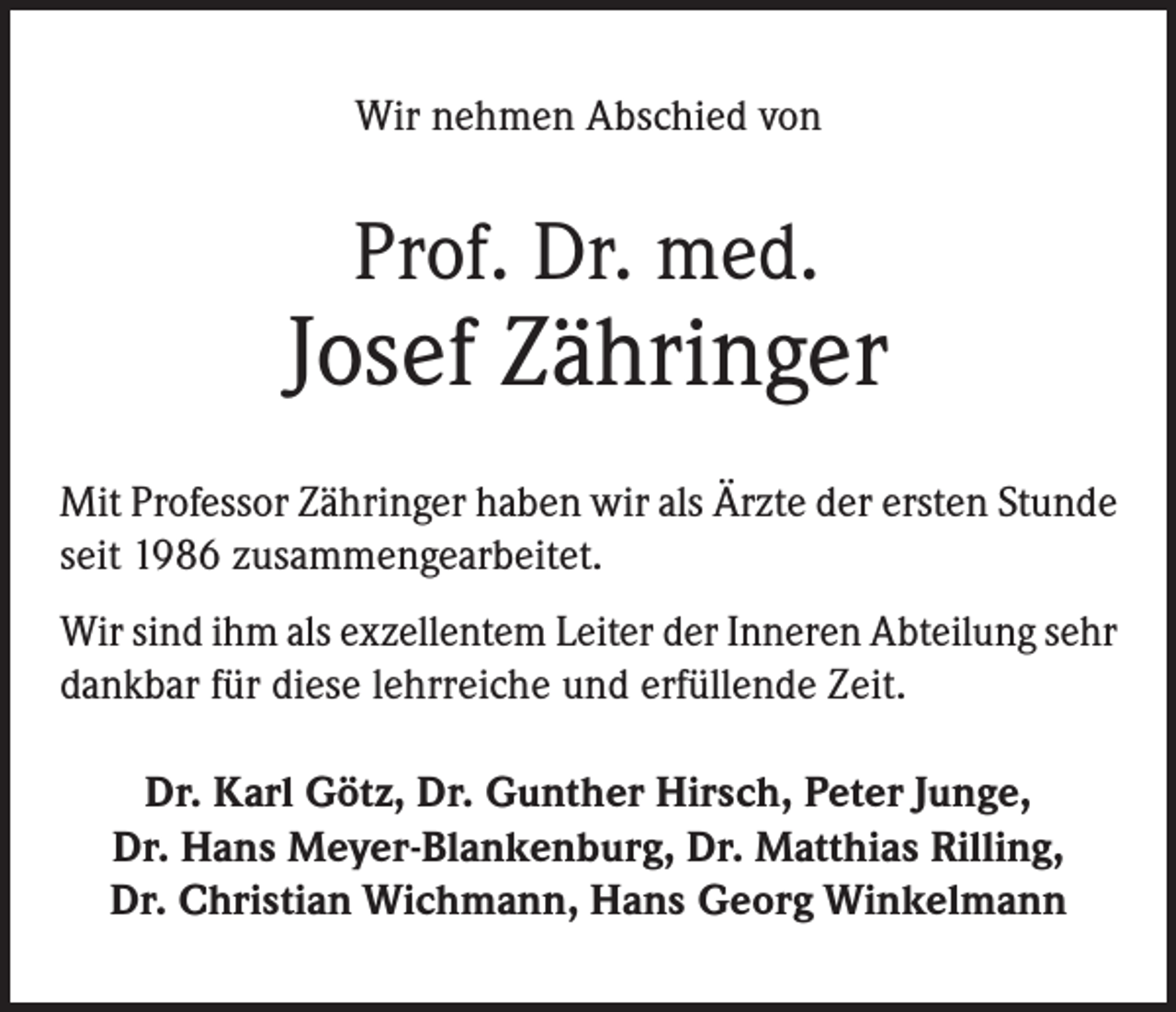 <p>Wir nehmen Abschied von</p><p>Prof. Dr. med.</p><p>Josef Zähringer<br />Mit Professor Zähringer haben wir als Ärzte der ersten Stunde<br />seit 1986 zusammengearbeitet.<br />Wir sind ihm als exzellentem Leiter der Inneren Abteilung sehr<br />dankbar für diese lehrreiche und erfüllende Zeit.<br />Dr. Karl Götz, Dr. Gunther Hirsch, Peter Junge,<br />Dr. Hans Meyer-Blankenburg, Dr. Matthias Rilling,<br />Dr. Christian Wichmann, Hans Georg Winkelmann</p>