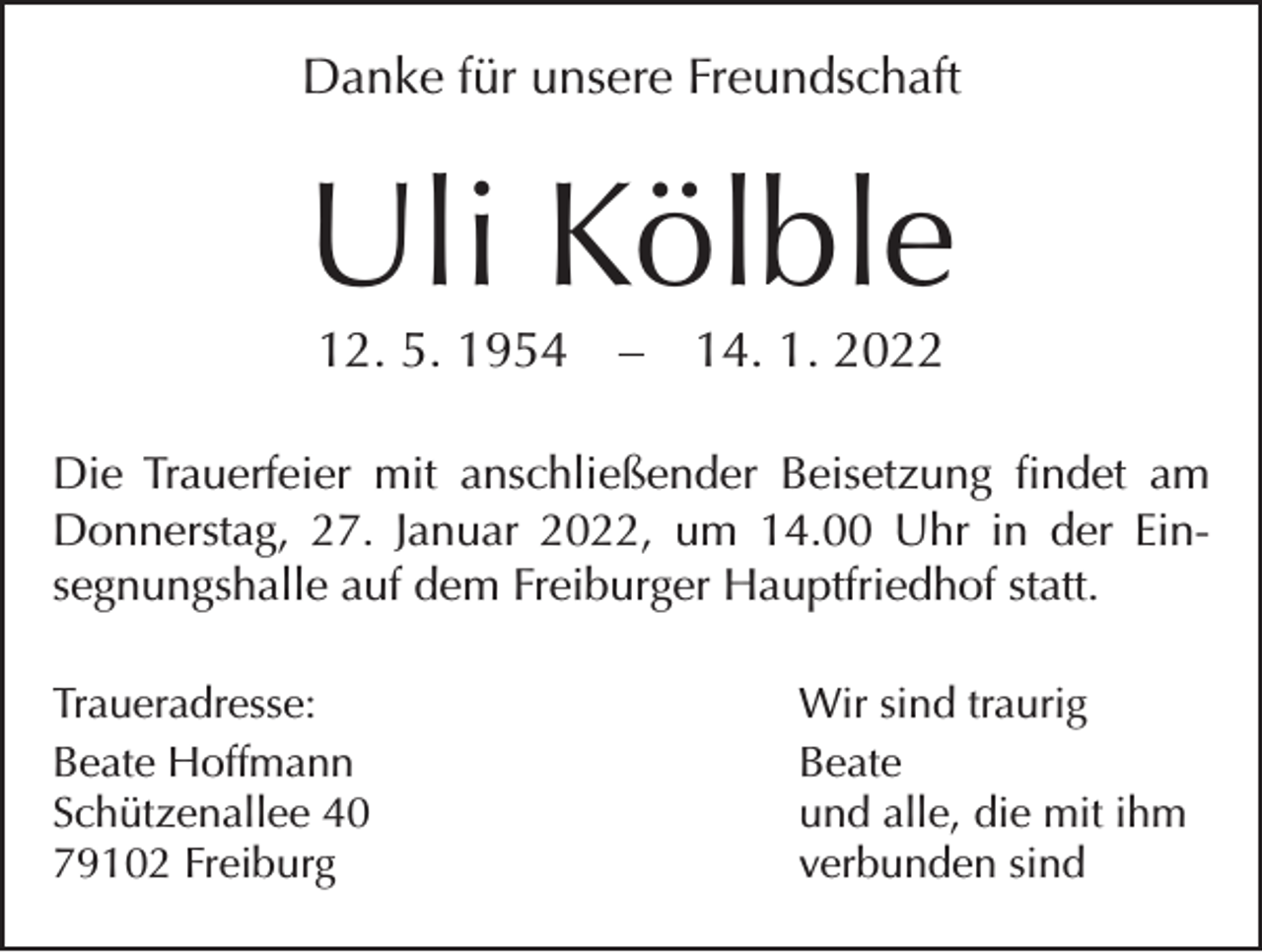 <p>Danke für unsere Freundschaft</p><p>Uli Kölble<br />12. 5. 1954 – 14. 1. 2022</p><p>Die Trauerfeier mit anschließender Beisetzung findet am<br />Donnerstag, 27. Januar 2022, um 14.00 Uhr in der Ein­<br />segnungshalle auf dem Freiburger Hauptfriedhof statt.<br />Traueradresse:<br />Beate Hoffmann<br />Schützenallee 40<br />79102 Freiburg</p><p>Wir sind traurig<br />Beate<br />und alle, die mit ihm<br />verbunden sind</p>