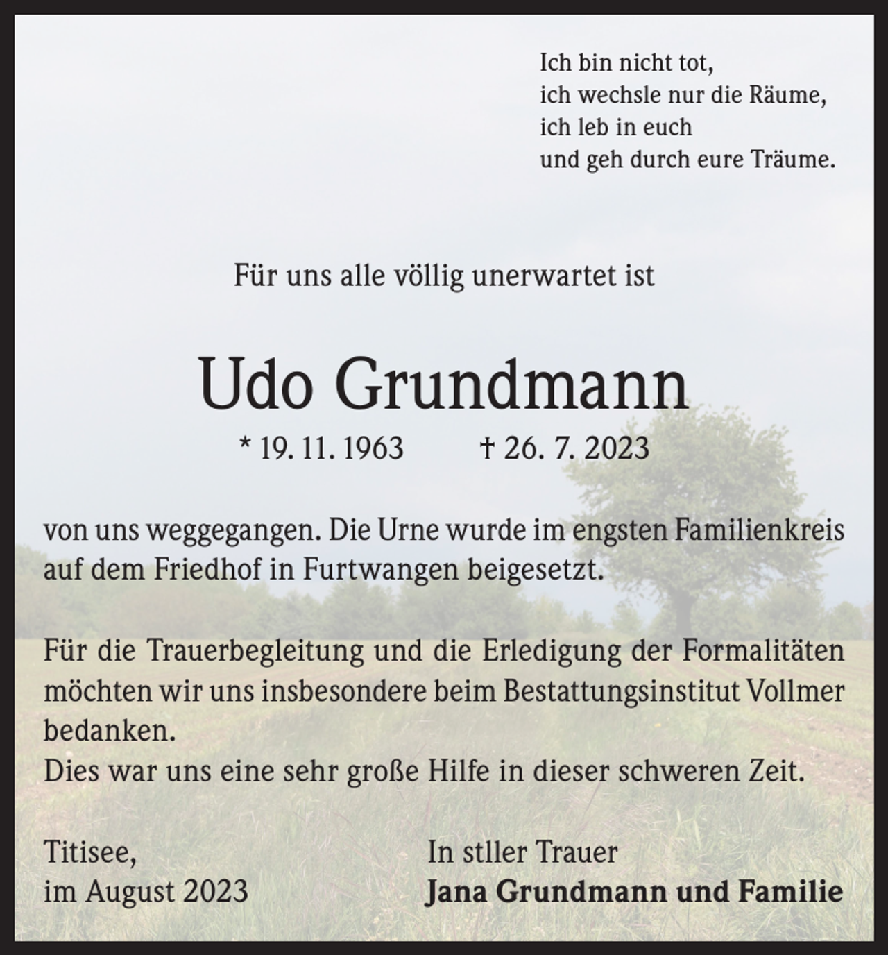 <p>Ich bin nicht tot,<br />ich wechsle nur die Räume,<br />ich leb in euch<br />und geh durch eure Träume.</p><p>Für uns alle völlig unerwartet ist</p><p>Udo Grundmann<br />* 19. 11. 1963</p><p>† 26. 7. 2023</p><p>von uns weggegangen. Die Urne wurde im engsten Familienkreis<br />auf dem Friedhof in Furtwangen beigesetzt.<br />Für die Trauerbegleitung und die Erledigung der Formalitäten<br />möchten wir uns insbesondere beim Bestattungsinstitut Vollmer<br />bedanken.<br />Dies war uns eine sehr große Hilfe in dieser schweren Zeit.<br />Titisee,<br />im August 2023</p><p>In stller Trauer<br />Jana Grundmann und Familie</p>