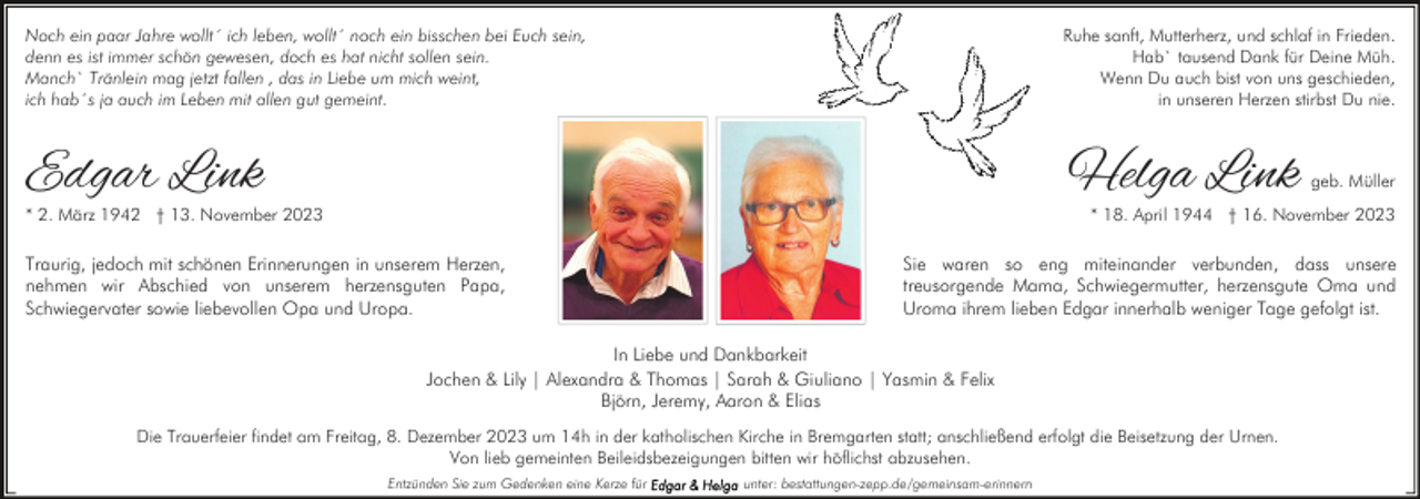 <p>Noch ein paar Jahre wollt´ ich leben, wollt´ noch ein bisschen bei Euch sein,<br />denn es ist immer schön gewesen, doch es hat nicht sollen sein.<br />Manch` Tränlein mag jetzt fallen , das in Liebe um mich weint,<br />ich hab´s ja auch im Leben mit allen gut gemeint.</p><p>Ruhe sanft, Mutterherz, und schlaf in Frieden.<br />Hab` tausend Dank für Deine Müh.<br />Wenn Du auch bist von uns geschieden,<br />in unseren Herzen stirbst Du nie.</p><p>Edgar Link</p><p>Helga Link</p><p>* 2. März 1942 † 13. November 2023</p><p>geb. Müller</p><p>* 18. April 1944 † 16. November 2023</p><p>Traurig, jedoch mit schönen Erinnerungen in unserem Herzen,<br />nehmen wir Abschied von unserem herzensguten Papa,<br />Schwiegervater sowie liebevollen Opa und Uropa.</p><p>Sie waren so eng miteinander verbunden, dass unsere<br />treusorgende Mama, Schwiegermutter, herzensgute Oma und<br />Uroma ihrem lieben Edgar innerhalb weniger Tage gefolgt ist.</p><p>In Liebe und Dankbarkeit<br />Jochen &amp; Lily | Alexandra &amp; Thomas | Sarah &amp; Giuliano | Yasmin &amp; Felix<br />Björn, Jeremy, Aaron &amp; Elias<br />Die Trauerfeier findet am Freitag, 8. Dezember 2023 um 14h in der katholischen Kirche in Bremgarten statt; anschließend erfolgt die Beisetzung der Urnen.<br />Von lieb gemeinten Beileidsbezeigungen bitten wir höflichst abzusehen.<br />Entzünden Sie zum Gedenken eine Kerze für</p><p>unter: bestattungen-zepp.de/gemeinsam-erinnern</p>