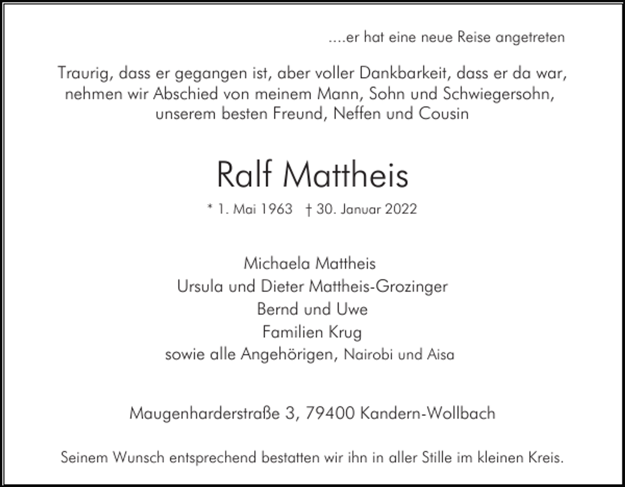 <p>....er hat eine neue Reise angetreten</p><p>Traurig, dass er gegangen ist, aber voller Dankbarkeit, dass er da war,<br />nehmen wir Abschied von meinem Mann, Sohn und Schwiegersohn,<br />unserem besten Freund, Neffen und Cousin</p><p>Ralf Mattheis<br />* 1. Mai 1963 † 30. Januar 2022</p><p>Michaela Mattheis<br />Ursula und Dieter Mattheis-Grozinger<br />Bernd und Uwe<br />Familien Krug<br />sowie alle Angehörigen, Nairobi und Aisa<br />Maugenharderstraße 3, 79400 Kandern-Wollbach<br />Seinem Wunsch entsprechend bestatten wir ihn in aller Stille im kleinen Kreis.</p>