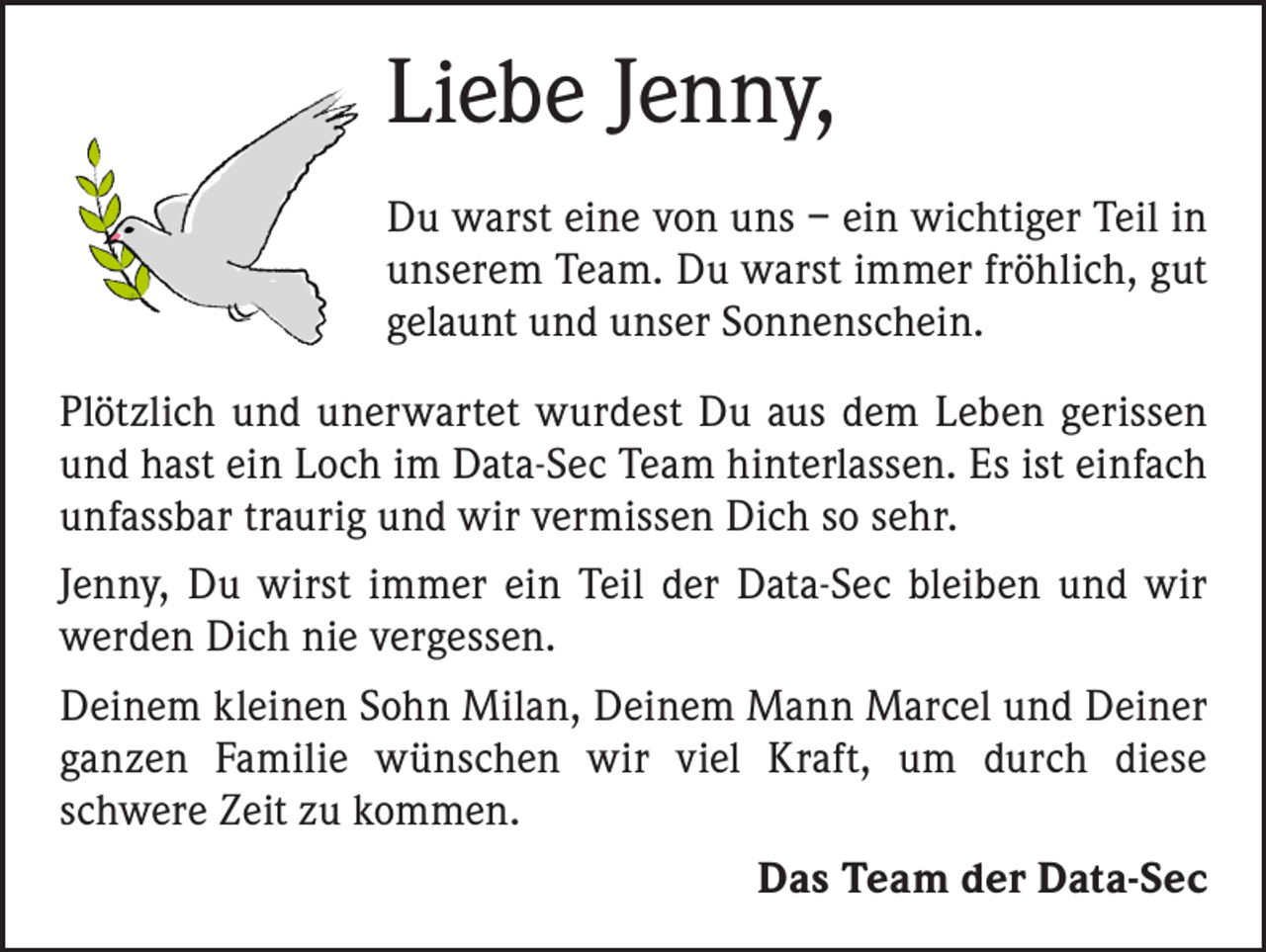 <p>Liebe Jenny,<br />Du warst eine von uns – ein wichtiger Teil in<br />unserem Team. Du warst immer fröhlich, gut<br />gelaunt und unser Sonnenschein.<br />Plötzlich und unerwartet wurdest Du aus dem Leben gerissen<br />und hast ein Loch im Data-Sec Team hinterlassen. Es ist einfach<br />unfassbar traurig und wir vermissen Dich so sehr.<br />Jenny, Du wirst immer ein Teil der Data-Sec bleiben und wir<br />werden Dich nie vergessen.<br />Deinem kleinen Sohn Milan, Deinem Mann Marcel und D<br />­ einer<br />ganzen Familie wünschen wir viel Kraft, um durch d­iese<br />­schwere Zeit zu kommen.</p><p>Das Team der Data-Sec</p>