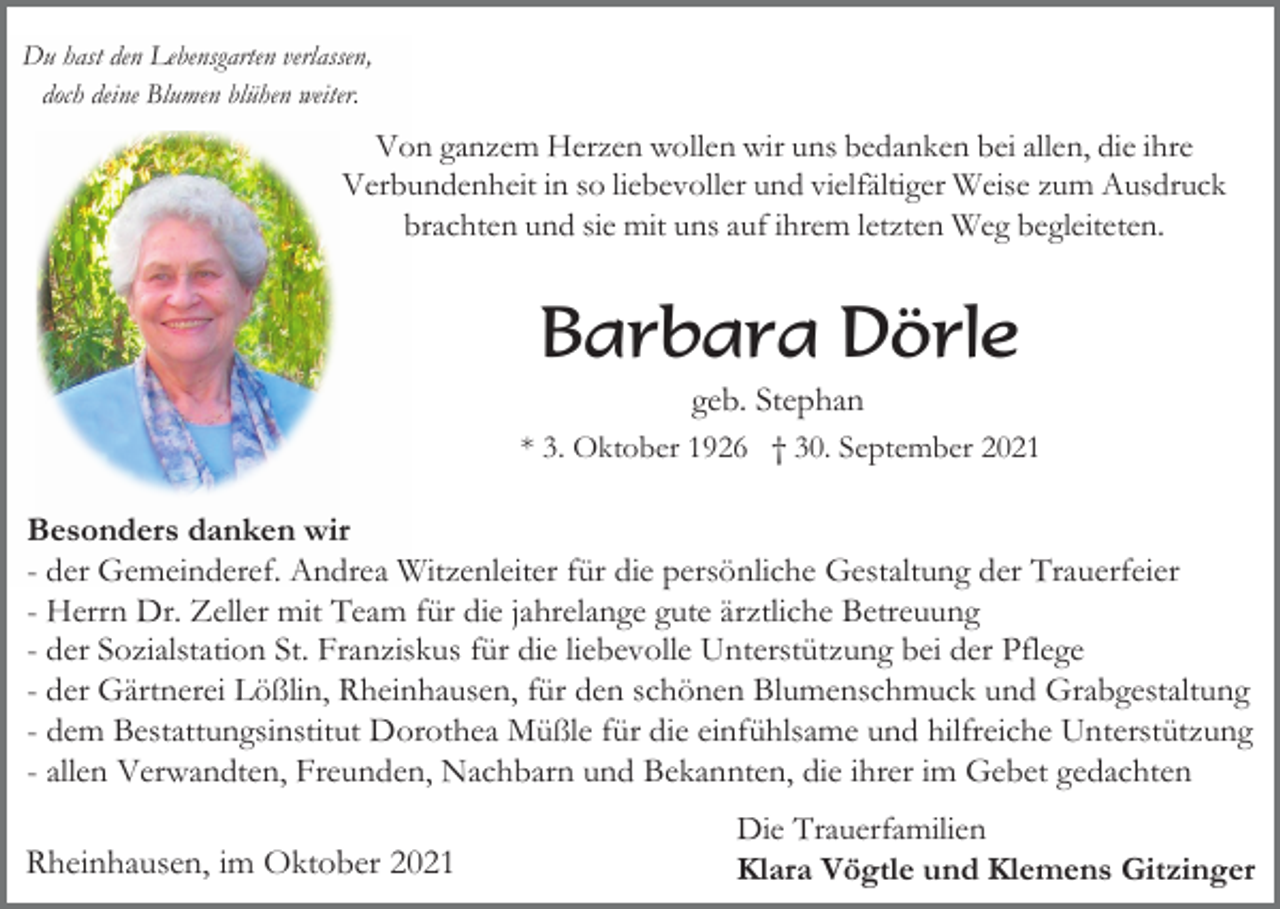 <p>Du hast den Lebensgarten verlassen,<br />doch deine Blumen blühen weiter.</p><p>Von ganzem Herzen wollen wir uns bedanken bei allen, die ihre<br />Verbundenheit in so liebevoller und vielfältiger Weise zum Ausdruck<br />brachten und sie mit uns auf ihrem letzten Weg begleiteten.</p><p>Barbara Dörle<br />geb. Stephan<br />* 3. Oktober 1926 † 30. September 2021</p><p>Besonders danken wir<br />- der Gemeinderef. Andrea Witzenleiter für die persönliche Gestaltung der Trauerfeier<br />- Herrn Dr. Zeller mit Team für die jahrelange gute ärztliche Betreuung<br />- der Sozialstation St. Franziskus für die liebevolle Unterstützung bei der Pflege<br />- der Gärtnerei Lößlin, Rheinhausen, für den schönen Blumenschmuck und Grabgestaltung<br />- dem Bestattungsinstitut Dorothea Müßle für die einfühlsame und hilfreiche Unterstützung<br />- allen Verwandten, Freunden, Nachbarn und Bekannten, die ihrer im Gebet gedachten</p><p>Rheinhausen, im Oktober 2021</p><p>Die Trauerfamilien<br />Klara Vögtle und Klemens Gitzinger</p>