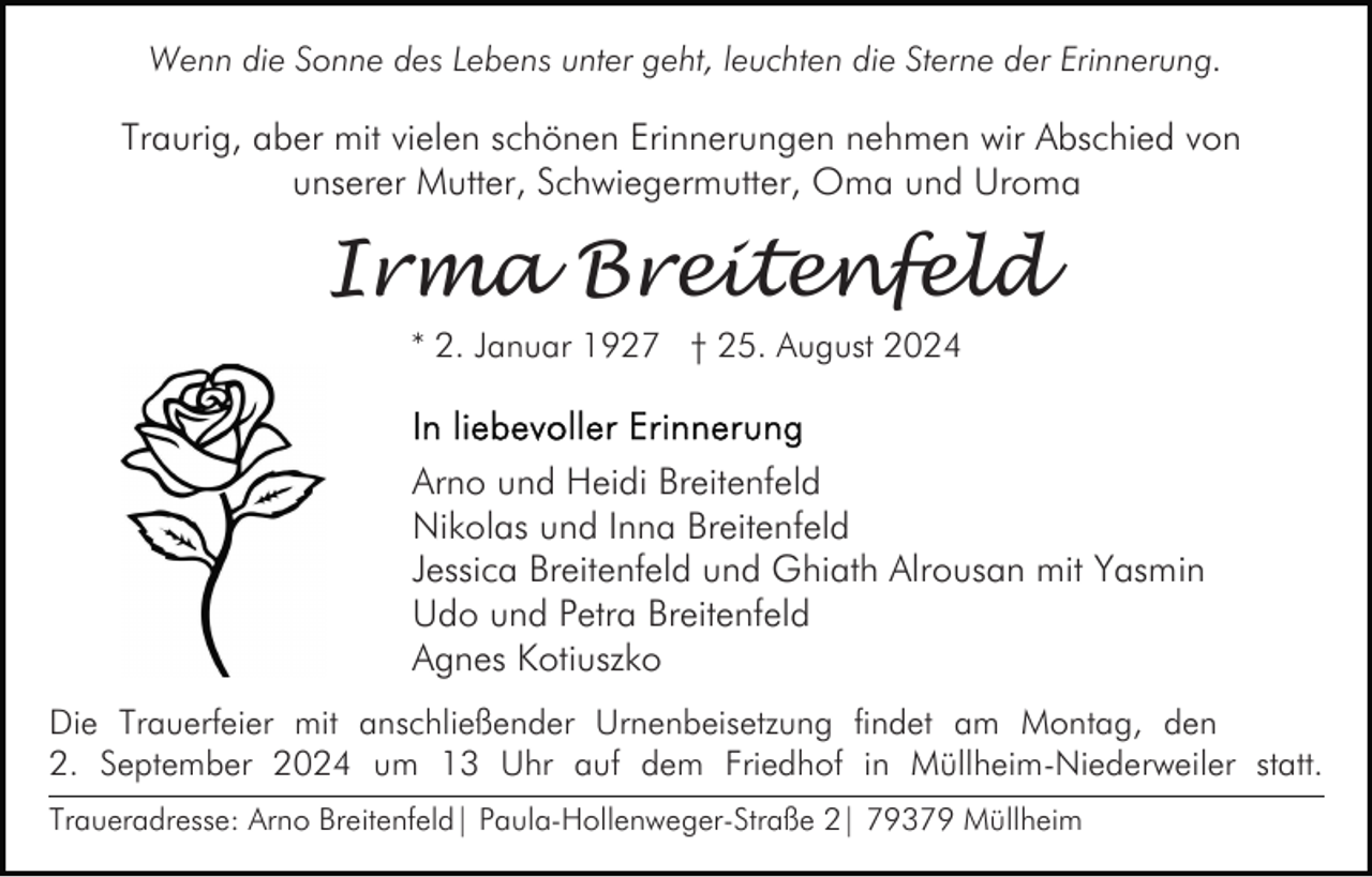 <p>Wenn die Sonne des Lebens unter geht, leuchten die Sterne der Erinnerung.</p><p>Traurig, aber mit vielen schönen Erinnerungen nehmen wir Abschied von<br />unserer Mutter, Schwiegermutter, Oma und Uroma</p><p>Irma Breitenfeld<br />* 2. Januar 1927 † 25. August 2024</p><p>Arno und Heidi Breitenfeld<br />Nikolas und Inna Breitenfeld<br />Jessica Breitenfeld und Ghiath Alrousan mit Yasmin<br />Udo und Petra Breitenfeld<br />Agnes Kotiuszko<br />Die Trauerfeier mit anschließender Urnenbeisetzung findet am Montag, den<br />2. September 2024 um 13 Uhr auf dem Friedhof in Müllheim-Niederweiler statt.<br />Traueradresse: Arno Breitenfeld| Paula-Hollenweger-Straße 2| 79379 Müllheim</p>