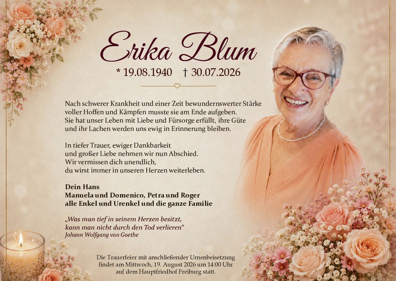 <p>Nach schwerer Krankheit und einer Zeit bewundernswerter Stärke voller Hoffen und Kämpfen musste sie am Ende aufgeben. Sie hat unser Leben mit Liebe und Fürsorge erfüllt, ihre Güte und ihr Lachen werden uns ewig in Erinnerung bleiben.</p>

<p>In tiefer Trauer, ewiger Dankbarkeit<br />und großer Liebe nehmen wir nun Abschied. Wir vermissen dich unendlich, du wirst immer in unseren Herzen weiterleben.</p>

<p><strong>Dein Hans</strong><br /><strong>Manuela und Domenico, Petra und Roger</strong><br /><strong>alle Enkel und Urenkel und die ganze Familie</strong></p>

<p><i>„Was man tief in seinem Herzen besitzt, kann man nicht durch den Tod verlieren"</i><br /><i>Johann Wolfgang von Goethe</i></p>

<p>Die Trauerfeier mit anschließender Urnenbeisetzung findet am Mittwoch, 19. August 2026 um 14:00 Uhr auf dem Hauptfriedhof Freiburg statt.</p>