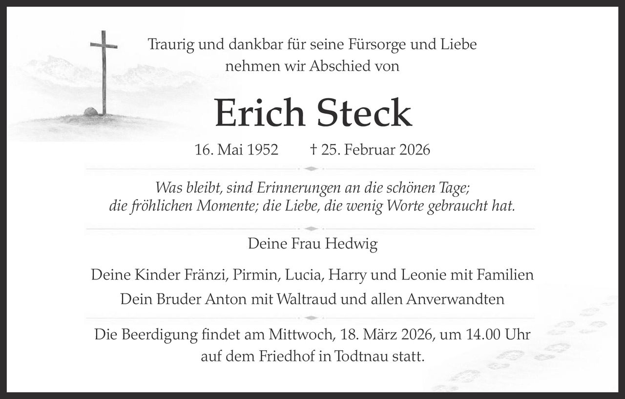Traurig und dankbar für seine Fürsorge und Liebe
nehmen wir Abschied von

Erich Steck
16. Mai 1952   † 25. Februar 2026
Was bleibt, sind Erinnerungen an die schönen Tage;
die fröhlichen Momente; die Liebe, die wenig Worte gebraucht hat.
Deine Frau Hedwig
Deine Kinder Fränzi, Pirmin, Lucia, Harry und Leonie mit Familien
Dein Bruder Anton mit Waltraud und allen Anverwandten
Die Beerdigung findet am Mittwoch, 18. März 2026, um 14.00 Uhr
auf dem Friedhof in Todtnau statt.