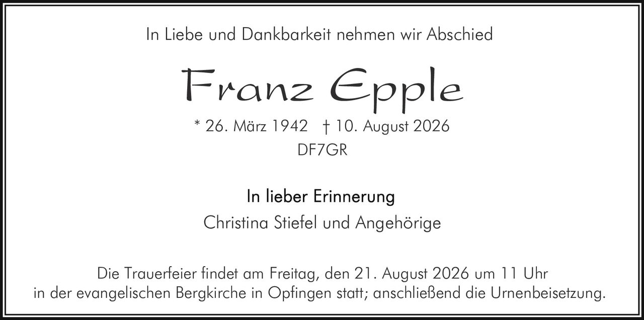 <p>In Liebe und Dankbarkeit nehmen wir Abschied</p><p><strong>Franz Epple</strong></p><p>* 26. März 1942 † 10. August 2026</p><p>DF7GR</p><p>In lieber Erinnerung<br>Christina Stiefel und Angehörige</p><p>Die Trauerfeier findet am Freitag, den 21. August 2026 um 11 Uhr in der evangelischen Bergkirche in Opfingen statt; anschließend die Urnenbeisetzung.</p>