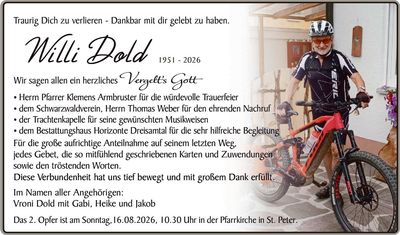 <p>Traurig Dich zu verlieren - Dankbar mit dir gelebt zu haben.</p>

<p><strong>Willi Dold 1951 - 2026</strong></p>

<p>Wir sagen allen ein herzliches <i>Verzeihs Gott</i></p>

<p>• Herrn Pfarrer Klemens Armbruster für die würdevolle Trauerfeier<br>
• dem Schwarzwaldverein, Herrn Thomas Weber für den ehrenden Nachruf<br>
• der Trachtenkapelle für seine gewünschten Musikweisen<br>
• dem Bestattungshaus Horizonte Dreisamt für die sehr hilfreiche Begleitung</p>

<p>Für die große aufrichtige Anteilnahme auf seinem letzten Weg, jedes Gebet, die so mitfühlend geschriebenen Karten und Zuwendungen sowie den tröstenden Worten.<br>
Diese Verbundenheit hat uns tief bewegt und mit großem Dank erfüllt.</p>

<p>Im Namen aller Angehörigen:<br>
Vroni Dold mit Gabi, Heike und Jakob</p>

<p>Das 2. Opfer ist am Sonntag,16.08.2026, 10.30 Uhr in der Pfarrkirche in St. Peter.</p>
