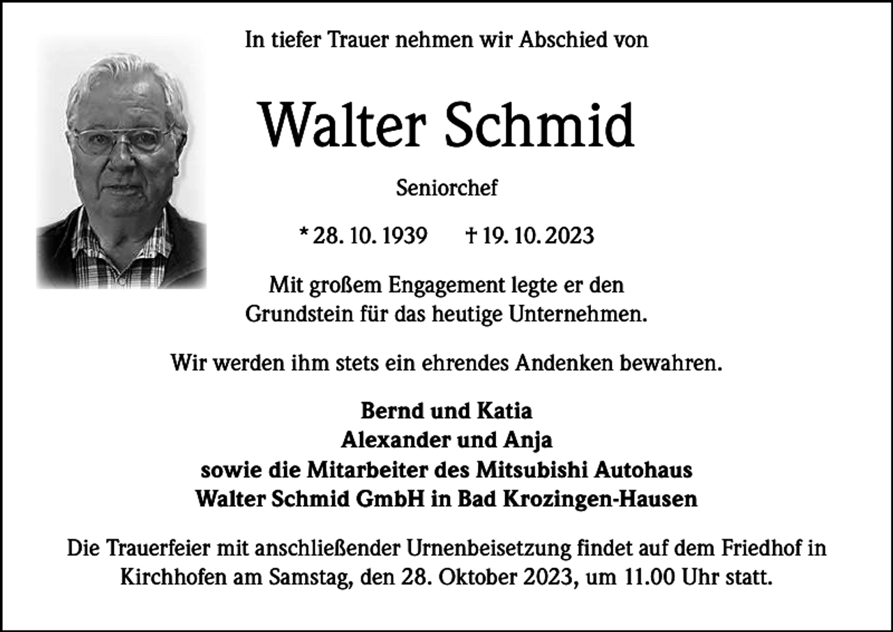 <p>In tiefer Trauer nehmen wir Abschied von</p><p>Walter Schmid<br />Seniorchef<br />* 28. 10. 1939</p><p>† 19. 10. 2023</p><p>Mit großem Engagement legte er den<br />Grundstein für das heutige Unternehmen.<br />Wir werden ihm stets ein ehrendes Andenken bewahren.<br />Bernd und Katia<br />Alexander und Anja<br />sowie die Mitarbeiter des Mitsubishi Autohaus<br />Walter Schmid GmbH in Bad Krozingen-Hausen<br />Die Trauerfeier mit anschließender Urnenbeisetzung findet auf dem Friedhof in<br />Kirchhofen am Samstag, den 28. Oktober 2023, um 11.00 Uhr statt.</p>
