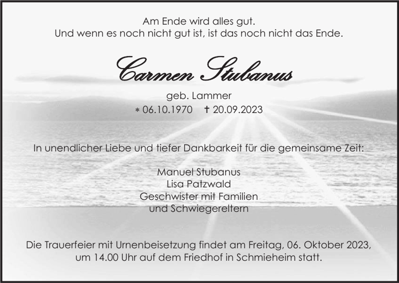 <p>Am Ende wird alles gut.<br />Und wenn es noch nicht gut ist, ist das noch nicht das Ende.</p><p>Carmen Stubanus<br />geb. Lammer<br /> 06.10.1970  20.09.2023</p><p>In unendlicher Liebe und tiefer Dankbarkeit für die gemeinsame Zeit:<br />Manuel Stubanus<br />Lisa Patzwald<br />Geschwister mit Familien<br />und Schwiegereltern</p><p>Die Trauerfeier mit Urnenbeisetzung findet am Freitag, 06. Oktober 2023,<br />um 14.00 Uhr auf dem Friedhof in Schmieheim statt.</p>