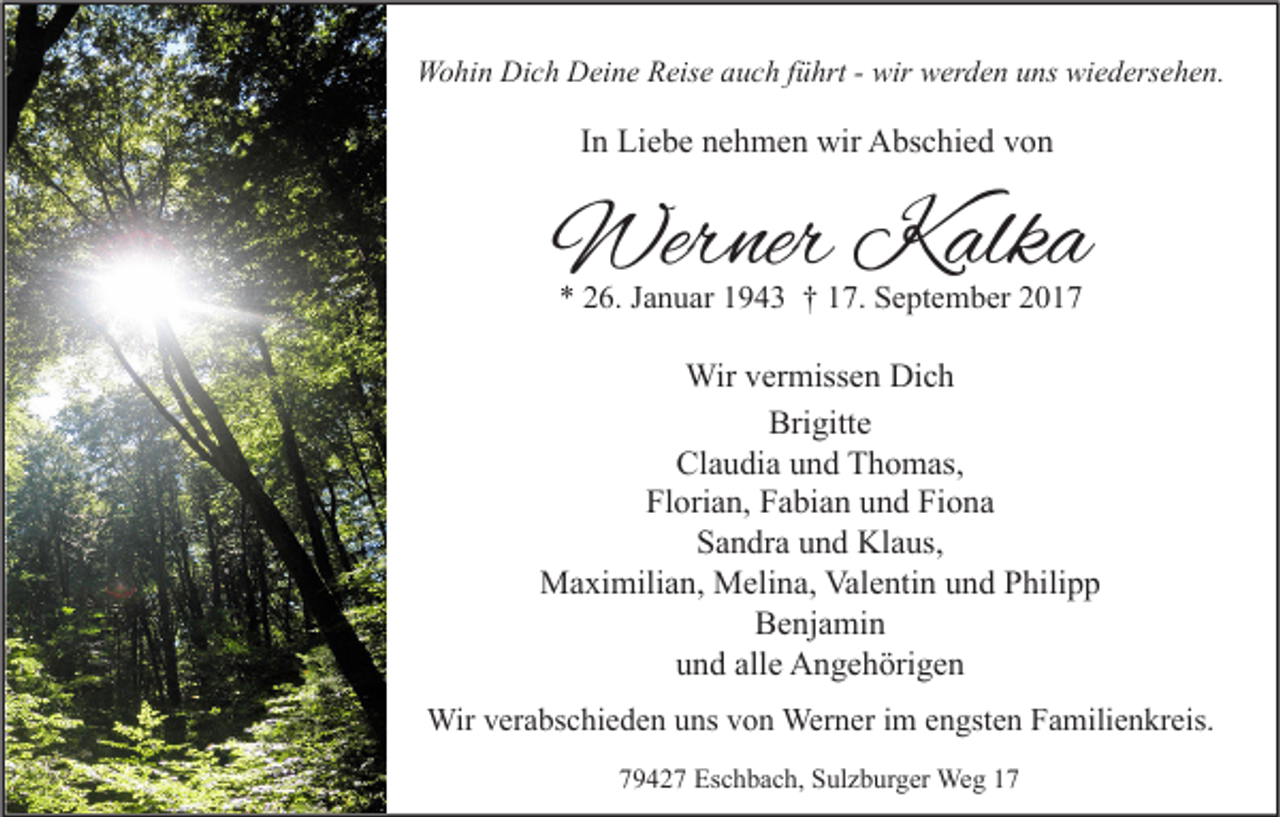 <p>WWohin<br />o hi n DiDich<br />c h DDeine<br />ei n e RReise<br />eis e a auch<br />u c h f üführt<br />hrt - - wir<br />wir wwerden<br />er d e n u uns<br />ns wiwiedersehen.<br />e d ers e h e n.</p><p>IInn Liebe<br />Li e b e nehmen<br />n e h m e n wir<br />wir Abschied<br />A bs c hi e d von<br />von</p><p>Werner<br />Wer<br />ner KKalka<br />alk a<br />** 226.<br />6. JJanuar<br />a n u ar 11943<br />9 4 3 †† 117.<br />7. September<br />S e pt e m b er 22</p><p>Wirv er<br />Wir<br />vermissen<br />miss e n DiDich<br />ch<br />Brigitte<br />Bri<br />gitt e<br />Cl a u di a uund<br />n d TThomas,<br />h o m as,<br />Claudia<br />Fl<br />ori a n, FFabian<br />a bi a n uund<br />n d Fi<br />o na<br />Florian,<br />Fiona<br />Sandra<br />S a n dr a uund<br />n d Klaus,<br />Kl a us,<br />Maximilian,<br />Valentin<br />M a xi mili a n, MMelina,<br />eli n a, Val<br />e nti n u und<br />n d P Philipp<br />hili p p<br />BBenjamin<br />e nj a mi n<br />alle<br />uund<br />n d all<br />e Angehörigen<br />A n g e h öri g e n<br />Wirv er<br />Wir<br />verabschieden<br />a bs c hi e d e n u uns<br />ns v von<br />o n Wer<br />Werner<br />n er i im<br />m e nengsten<br />gst e n F Familienkreis.<br />a mili e n kr eis.<br />779427<br />9 4 2 7 Eschbach,<br />Es c h b a c h, Sulzburger<br />S ul z b ur g er Weg<br />We g 11</p>