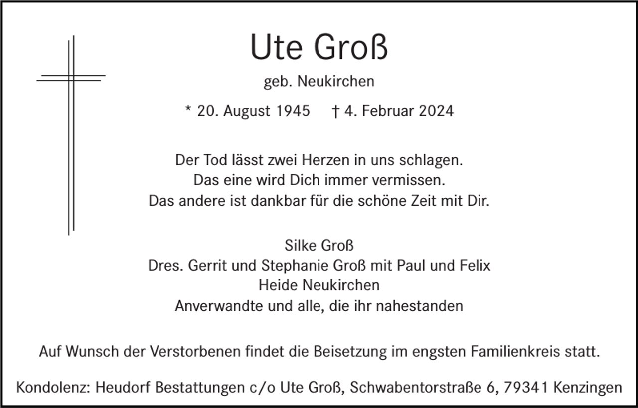 <p>Ute Groß<br />geb. Neukirchen<br />* 20. August 1945</p><p>† 4. Februar 2024</p><p>Der Tod lässt zwei Herzen in uns schlagen.<br />Das eine wird Dich immer vermissen.<br />Das andere ist dankbar für die schöne Zeit mit Dir.<br />Silke Groß<br />Dres. Gerrit und Stephanie Groß mit Paul und Felix<br />Heide Neukirchen<br />Anverwandte und alle, die ihr nahestanden<br />Auf Wunsch der Verstorbenen ﬁndet die Beisetzung im engsten Familienkreis statt.<br />Kondolenz: Heudorf Bestattungen c/o Ute Groß, Schwabentorstraße 6, 79341 Kenzingen</p>
