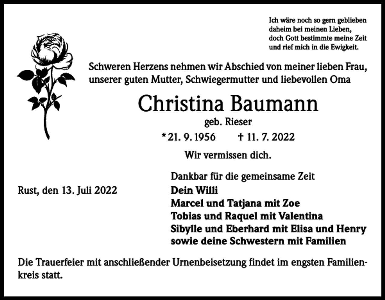 <p>Ich wäre noch so gern geblieben<br />daheim bei meinen Lieben,<br />doch Gott bestimmte meine Zeit<br />und rief mich in die Ewigkeit.</p><p>Schweren Herzens nehmen wir Abschied von meiner lieben Frau,<br />unserer guten Mutter, Schwiegermutter und liebevollen Oma</p><p>Christina Baumann<br />geb. Rieser<br />* 21. 9. 1956 † 11. 7. 2022<br />Wir vermissen dich.</p><p>Rust, den 13. Juli 2022</p><p>Dankbar für die gemeinsame Zeit<br />Dein Willi<br />Marcel und Tatjana mit Zoe<br />Tobias und Raquel mit Valentina<br />Sibylle und Eberhard mit Elisa und Henry<br />sowie deine Schwestern mit Familien</p><p>Die Trauerfeier mit anschließender Urnenbeisetzung findet im engsten Familienkreis statt.</p>