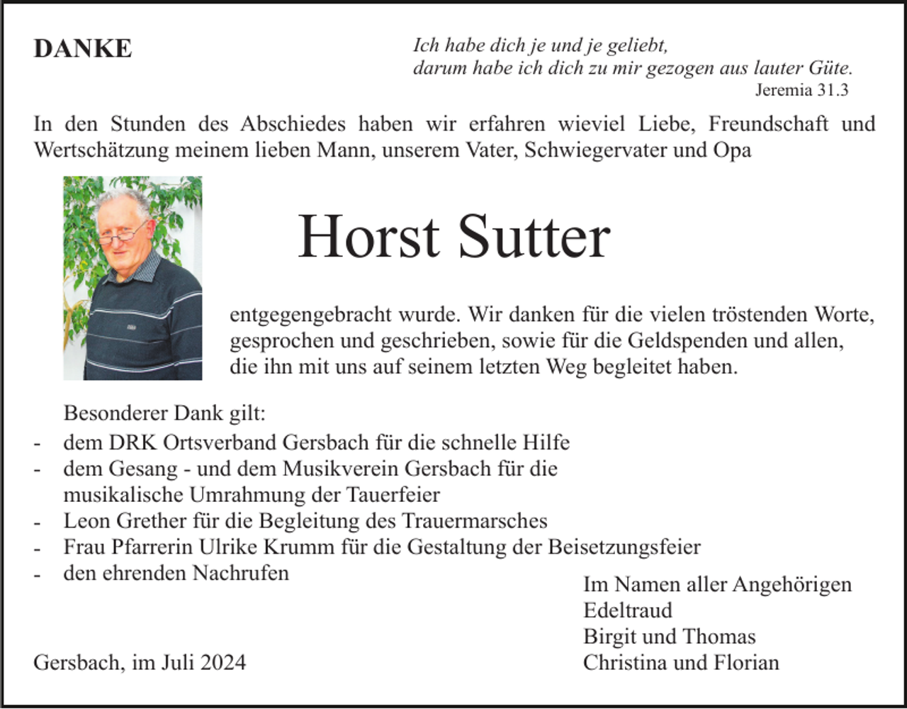 <p>Ich habe dich je und je geliebt,<br />darum habe ich dich zu mir gezogen aus lauter Güte.</p><p>DANKE</p><p>Jeremia 31.3</p><p>In den Stunden des Abschiedes haben wir erfahren wieviel Liebe, Freundschaft und<br />Wertschätzung meinem lieben Mann, unserem Vater, Schwiegervater und Opa</p><p>Horst Sutter<br />entgegengebracht wurde. Wir danken für die vielen tröstenden Worte,<br />gesprochen und geschrieben, sowie für die Geldspenden und allen,<br />die ihn mit uns auf seinem letzten Weg begleitet haben.<br />Besonderer Dank gilt:<br />- dem DRK Ortsverband Gersbach für die schnelle Hilfe<br />- dem Gesang - und dem Musikverein Gersbach für die<br />musikalische Umrahmung der Tauerfeier<br />- Leon Grether für die Begleitung des Trauermarsches<br />- Frau Pfarrerin Ulrike Krumm für die Gestaltung der Beisetzungsfeier<br />- den ehrenden Nachrufen<br />Im Namen aller Angehörigen</p><p>Gersbach, im Juli 2024</p><p>Edeltraud<br />Birgit und Thomas<br />Christina und Florian</p>