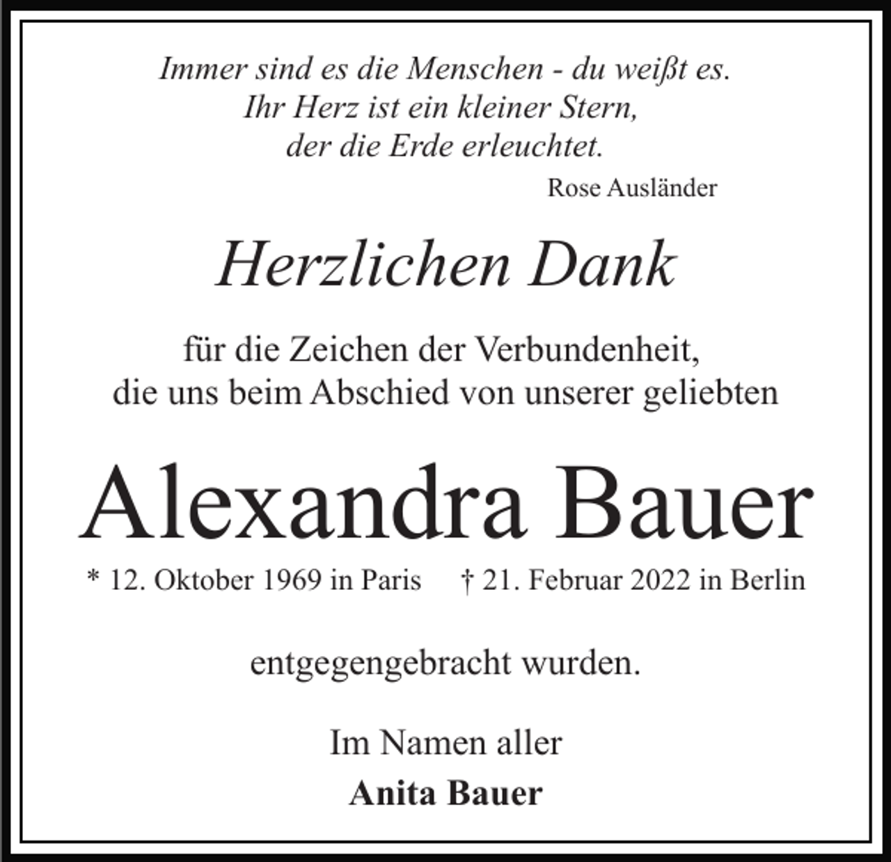 <p>Immer sind es die Menschen - du weißt es.<br />Ihr Herz ist ein kleiner Stern,<br />der die Erde erleuchtet.<br />Rose Ausländer</p><p>Herzlichen Dank<br />für die Zeichen der Verbundenheit,<br />die uns beim Abschied von unserer geliebten</p><p>Alexandra Bauer<br />* 12. Oktober 1969 in Paris</p><p>† 21. Februar 2022 in Berlin</p><p>entgegengebracht wurden.<br />Im Namen aller<br />Anita Bauer</p>