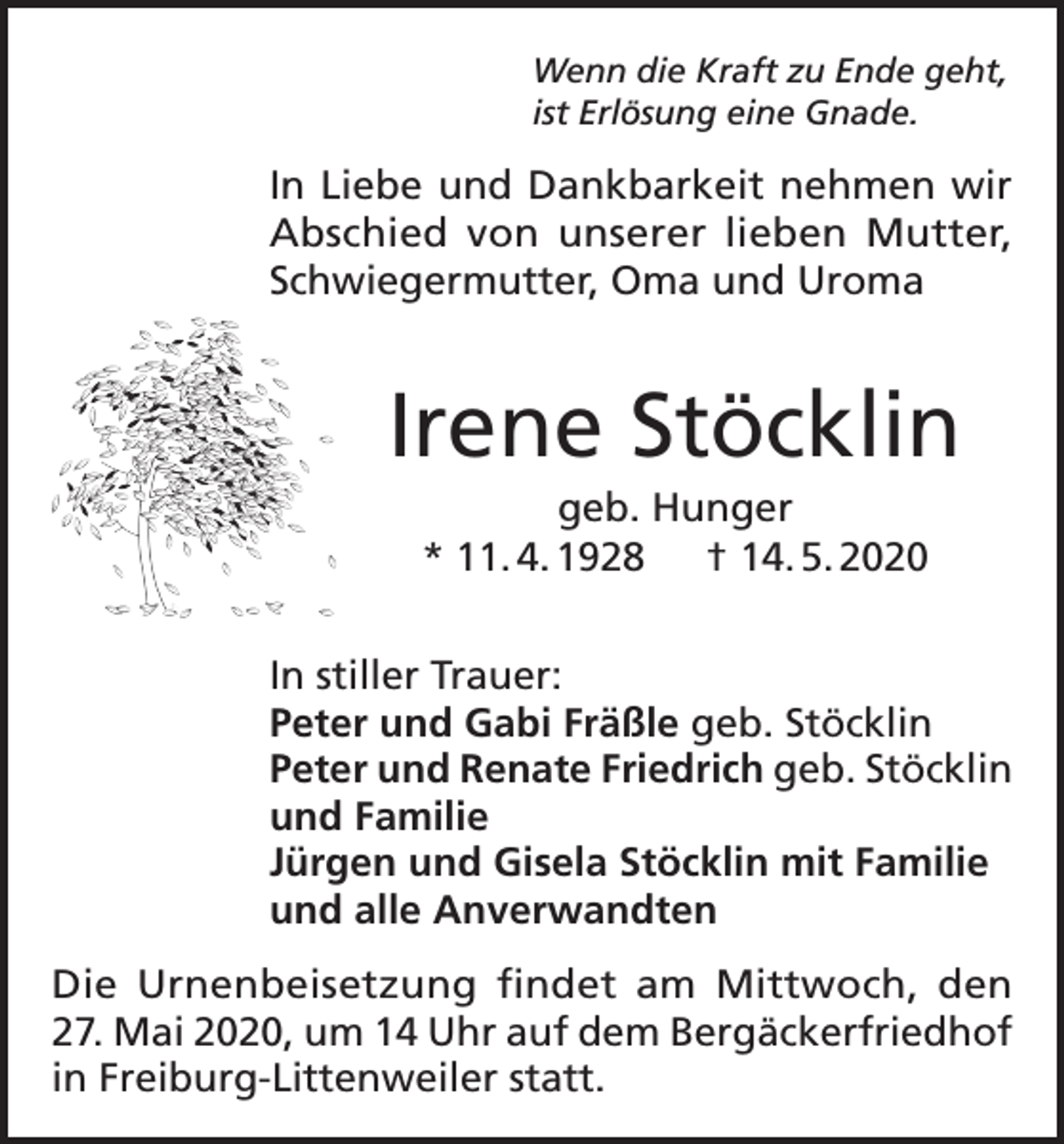 <p>Wenn die Kraft zu Ende geht,<br />ist Erlösung eine Gnade.</p><p>In Liebe und Dankbarkeit nehmen wir<br />Abschied von unserer lieben Mutter,<br />Schwiegermutter, Oma und Uroma</p><p>Irene Stöcklin<br />geb. Hunger<br />* 11. 4. 1928 † 14. 5. 2020<br />In stiller Trauer:<br />Peter und Gabi Fräßle geb. Stöcklin<br />Peter und Renate Friedrich geb. Stöcklin<br />und Familie<br />Jürgen und Gisela Stöcklin mit Familie<br />und alle Anverwandten<br />Die Urnenbeisetzung findet am Mittwoch, den<br />27. Mai 2020, um 14 Uhr auf dem Bergäckerfriedhof<br />in Freiburg-Littenweiler statt.</p>