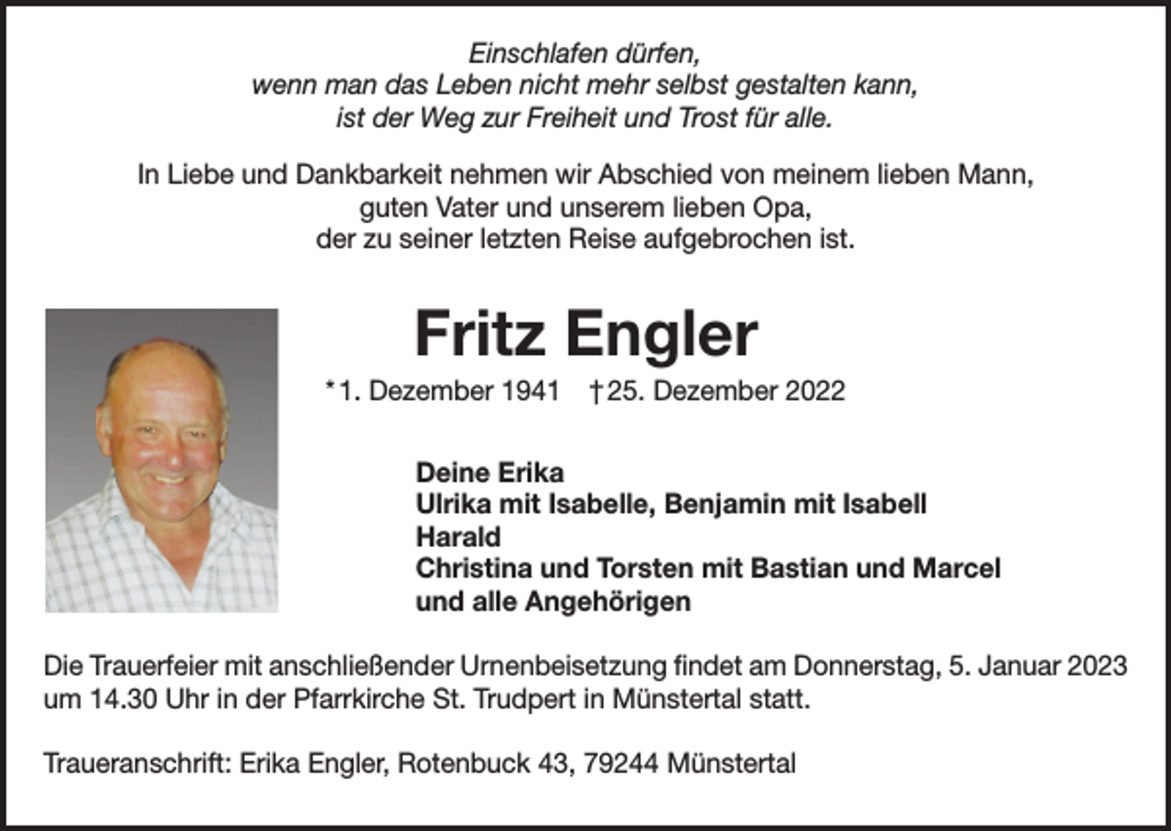 <p>Einschlafen dürfen,<br />wenn man das Leben nicht mehr selbst gestalten kann,<br />ist der Weg zur Freiheit und Trost für alle.<br />In Liebe und Dankbarkeit nehmen wir Abschied von meinem lieben Mann,<br />guten Vater und unserem lieben Opa,<br />der zu seiner letzten Reise aufgebrochen ist.</p><p>Fritz Engler<br />* 1. Dezember 1941 † 25. Dezember 2022<br />Deine Erika<br />Ulrika mit Isabelle, Benjamin mit Isabell<br />Harald<br />Christina und Torsten mit Bastian und Marcel<br />und alle Angehörigen<br />Die Trauerfeier mit anschließender Urnenbeisetzung findet am Donnerstag, 5. Januar 2023<br />um 14.30 Uhr in der Pfarrkirche St. Trudpert in Münstertal statt.<br />Traueranschrift: Erika Engler, Rotenbuck 43, 79244 Münstertal</p>
