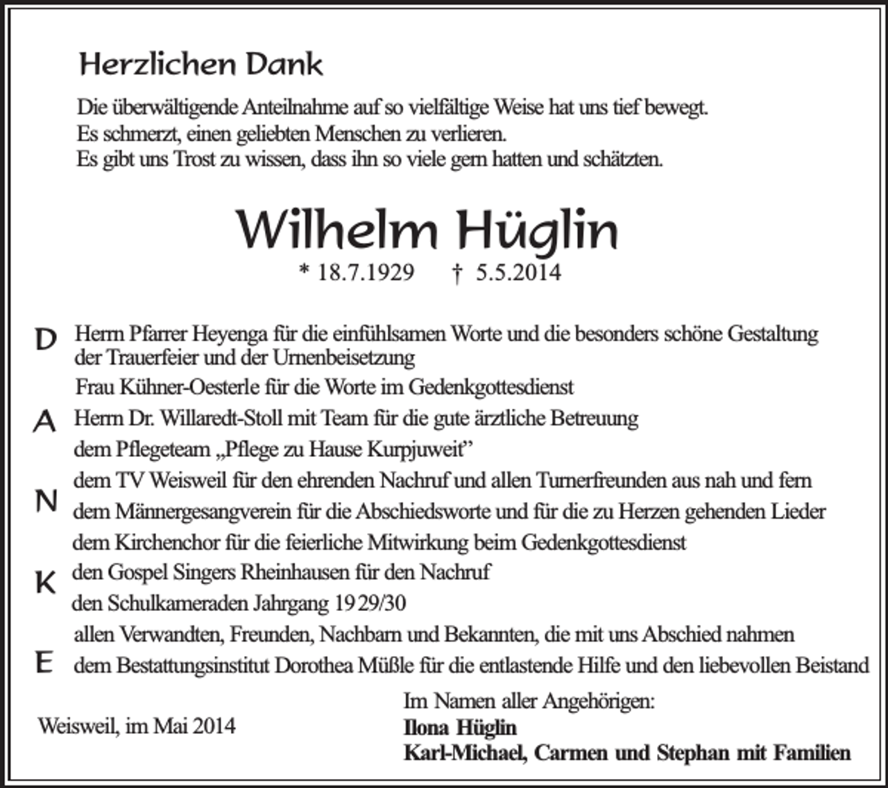 <p>Herzlichen Dank<br />Die überwältigende Anteilnahme auf so vielfältige Weise hat uns tief bewegt.<br />Es schmerzt, einen geliebten Menschen zu verlieren.<br />Es gibt uns Trost zu wissen, dass ihn so viele gern hatten und schätzten.</p><p>Wilhelm Hüglin<br />* 18.7.1929</p><p>D<br />A<br />N<br />K<br />E</p><p>† 5.5.2014</p><p>Herrn Pfarrer Heyenga für die einfühlsamen Worte und die besonders schöne Gestaltung<br />der Trauerfeier und der Urnenbeisetzung<br />Frau Kühner-Oesterle für die Worte im Gedenkgottesdienst<br />Herrn Dr. Willaredt-Stoll mit Team für die gute ärztliche Betreuung<br />dem Pflegeteam ,,Pflege zu Hause Kurpjuweit”<br />dem TV Weisweil für den ehrenden Nachruf und allen Turnerfreunden aus nah und fern<br />dem Männergesangverein für die Abschiedsworte und für die zu Herzen gehenden Lieder<br />dem Kirchenchor für die feierliche Mitwirkung beim Gedenkgottesdienst<br />den Gospel Singers Rheinhausen für den Nachruf<br />den Schulkameraden Jahrgang 1929/30<br />allen Verwandten, Freunden, Nachbarn und Bekannten, die mit uns Abschied nahmen<br />dem Bestattungsinstitut Dorothea Müßle für die entlastende Hilfe und den liebevollen Beistand</p><p>Weisweil, im Mai 2014</p><p>Im Namen aller Angehörigen:<br />Ilona Hüglin<br />Karl-Michael, Carmen und Stephan mit Familien</p>