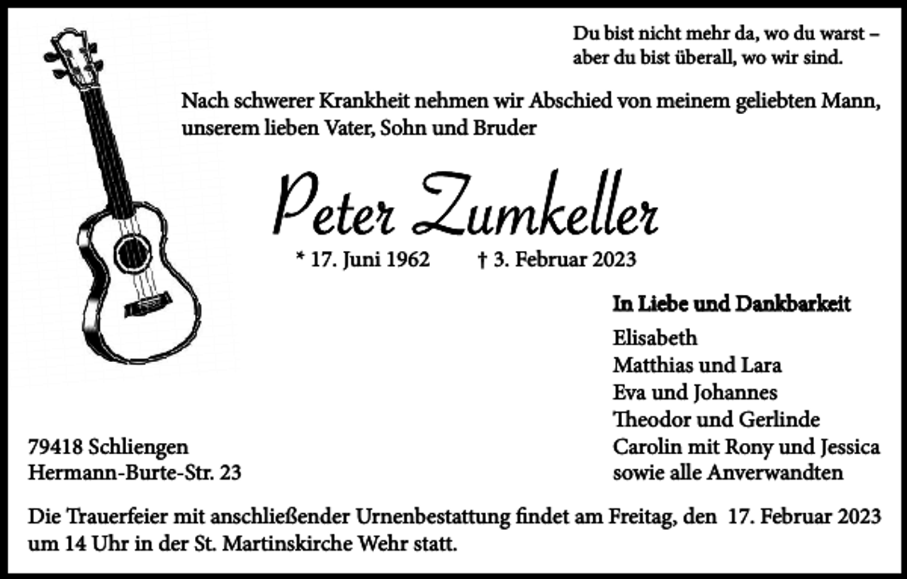 <p>Du bist nicht mehr da, wo du warst –<br />aber du bist überall, wo wir sind.</p><p>Nach schwerer Krankheit nehmen wir Abschied von meinem geliebten Mann,<br />unserem lieben Vater, Sohn und Bruder</p><p>Peter Zumkeller<br />* 17. Juni 1962</p><p>† 3. Februar 2023<br />In Liebe und Dankbarkeit</p><p>79418 Schliengen<br />Hermann-Burte-Str. 23</p><p>Elisabeth<br />Matthias und Lara<br />Eva und Johannes<br />Theodor und Gerlinde<br />Carolin mit Rony und Jessica<br />sowie alle Anverwandten</p><p>Die Trauerfeier mit anschließender Urnenbestattung findet am Freitag, den 17. Februar 2023<br />um 14 Uhr in der St. Martinskirche Wehr statt.</p>