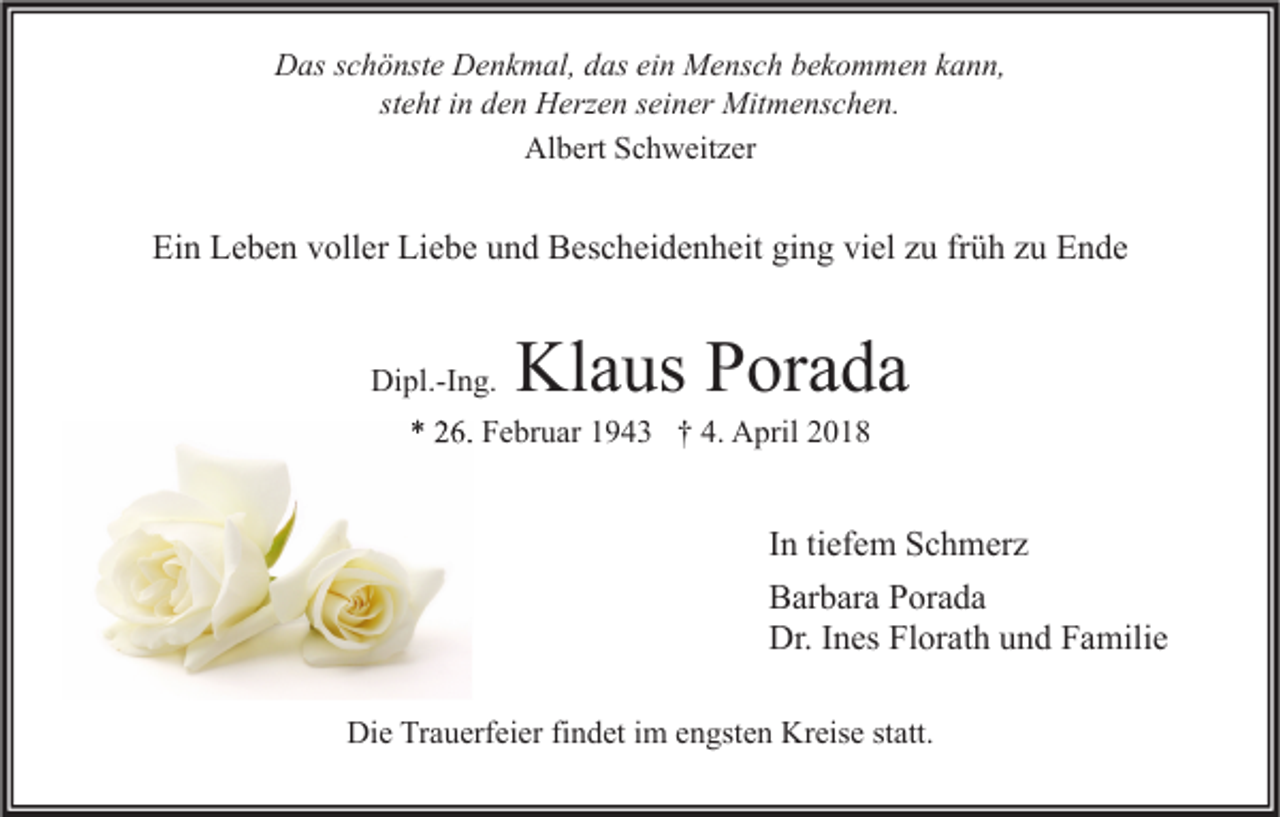 <p>DDas<br />as s schönste<br />c h ö nst e DDenkmal,<br />e n k m al, ddas<br />as eiein<br />n Mensch<br />M e ns c h bbekommen<br />e k o m m e n kkann,<br />a n n,<br />st<br />steht<br />e ht iinn den<br />d e n Herzen<br />H erz e n sseiner<br />ei n er Mitmenschen.<br />Mit m e ns c h e n.<br />Al<br />Albert<br />b ert SSchweitzer<br />c h w eit z er</p><p>Ein<br />Ei<br />n LLeben<br />e b e n vvoller<br />oll er Li<br />Liebe<br />e b e uund<br />n d Bescheidenheit<br />B es c h ei d e n h eit giging<br />n g viviel<br />el zzu<br />u frfrüh<br />ü h zzu<br />u EEnde<br />n de<br />Dipl.-Ing.<br />Di<br />pl.-I n g.</p><p>Klaus<br />Kl a us Porada<br />P or a d a</p><p>** 226.<br />6. Februar<br />F e br u ar 11943<br />9 4 3 †† 4.<br />4. April<br />A pril 22</p><p>I n ti<br />In<br />tiefem<br />ef e m Schmerz<br />S c h m er z<br />BBarbara<br />ar b ar a PPorada<br />or a d a<br />Dr.<br />n es FlFlorath<br />or at h uund<br />n d FFamilie<br />a mili e<br />Dr.I Ines<br />Die<br />Di<br />e TrTrauerfeier<br />a u erf ei er fifindet<br />n d et i im<br />m eengsten<br />n gst e n Kr<br />Kreise<br />eis e ststatt.<br />att.</p>