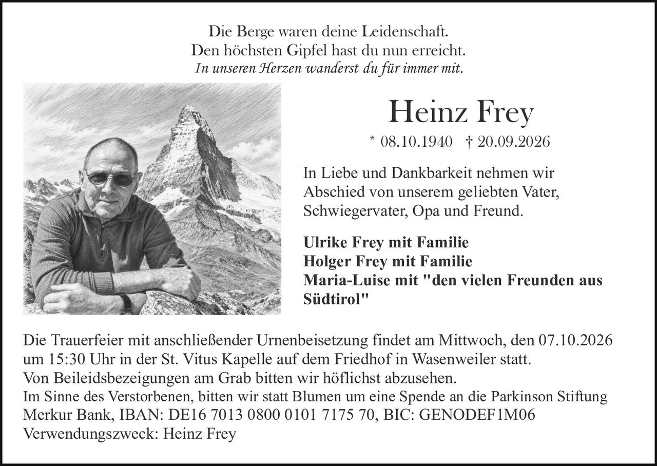 <p>Die Berge waren deine Leidenschaft.<br>Den höchsten Gipfel hast du nun erreicht.<br><i>In unseren Herzen wanderst du für immer mit.</i></p><p><strong>Heinz Frey</strong><br>* 08.10.1940 † 20.09.2026</p><p>In Liebe und Dankbarkeit nehmen wir Abschied von unserem geliebten Vater, Schwiegervater, Opa und Freund.</p><p><strong>Ulrike Frey mit Familie</strong><br><strong>Holger Frey mit Familie</strong><br><strong>Maria-Luise mit "den vielen Freunden aus Südtirol"</strong></p><p>Die Trauerfeier mit anschließender Urnenbeisetzung findet am Mittwoch, den 07.10.2026 um 15:30 Uhr in der St. Vitus Kapelle auf dem Friedhof in Wasenweiler statt.<br>Von Beileidsbezeigungen am Grab bitten wir höflichst abzusehen.</p><p>Im Sinne des Verstorbenen, bitten wir statt Blumen um eine Spende an die Parkinson Stiftung<br>Merkur Bank, IBAN: DE16 7013 0800 0101 7175 70, BIC: GENODEF1M06<br>Verwendungszweck: Heinz Frey</p>