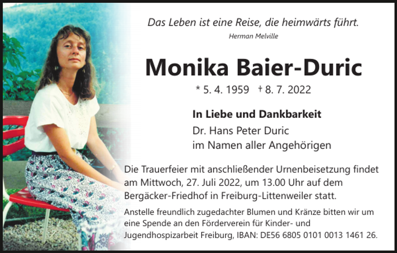 <p>Das Leben ist eine Reise, die heimwärts führt.<br />Herman Melville</p><p>Monika Baier-Duric<br />* 5. 4. 1959 † 8. 7. 2022<br />In Liebe und Dankbarkeit<br />Dr. Hans Peter Duric<br />im Namen aller Angehörigen<br />Die Trauerfeier mit anschließender Urnenbeisetzung findet<br />am Mittwoch, 27. Juli 2022, um 13.00 Uhr auf dem<br />Bergäcker-Friedhof in Freiburg-Littenweiler statt.<br />Anstelle freundlich zugedachter Blumen und Kränze bitten wir um<br />eine Spende an den Förderverein für Kinder- und<br />Jugendhospizarbeit Freiburg, IBAN: DE5805 0101 0013 1461 26.</p>