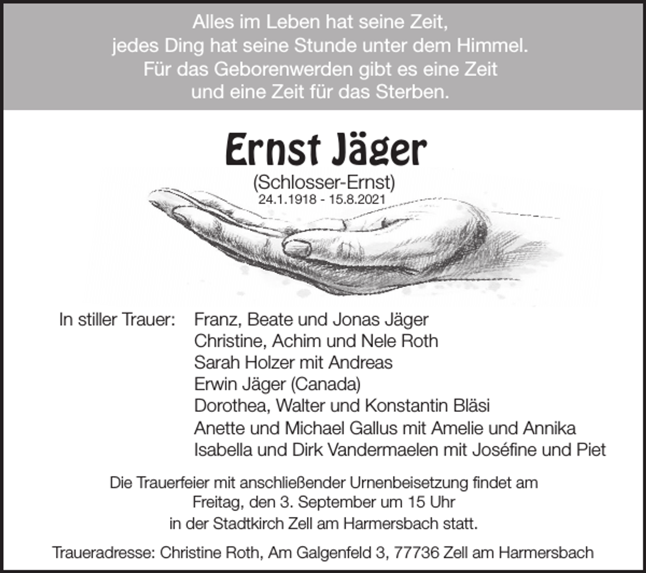 <p>Alles im Leben hat seine Zeit,<br />jedes Ding hat seine Stunde unter dem Himmel.<br />Für das Geborenwerden gibt es eine Zeit<br />Alleseine<br />im Leben<br />seine<br />Zeit,<br />und<br />Zeit fürhat<br />das<br />Sterben.<br />jedes Ding hat seine Stunde unter dem Himmel.<br />Für das Geborenwerden gibt es eine Zeit<br />und eine Zeit für das Sterben.<br />(Schlosser-Ernst)</p><p>Ernst Jäger<br />Ernst Jäger<br />24.1.1918 - 15.8.2021</p><p>(Schlosser-Ernst)<br />24.1.1918 - 15.8.2021</p><p>In stiller<br />Trauer:<br />Franz,<br />Beate<br />Jonas<br />Jäger<br />In stiller<br />Trauer:<br />Franz,<br />Beate<br />und und<br />Jonas<br />Jäger<br />Christine,<br />Achim</p><p>Christine,<br />Achim<br />und und<br />NeleNele<br />RothRoth<br />Sarah<br />Holzer<br />mit Andreas</p><p>Sarah<br />Holzer<br />mit Andreas<br />Erwin<br />Jäger<br />(Canada)</p><p>Erwin<br />Jäger<br />(Canada)<br />In stiller Trauer:<br />Franz,<br />Beate<br />und Jonas Jäger</p><p>Dorothea,<br />Walter<br />und<br />Konstantin<br />Bläsi<br />AchimUrnenbeisetzung<br />und<br />Nele Roth<br />Die Trauerfeier mitChristine,<br />anschließender<br />findet am</p><p>Anette<br />undHolzer<br />Michael<br />Amelie und Annika<br />Sarah<br />mitGallus<br />Andreas<br />Freitag,<br />den<br />3.<br />September<br />ummit<br />15 Uhr</p><p>Isabella<br />und<br />Dirkam<br />Vandermaelen<br />mit Joséfine und Piet<br />Erwin<br />Jäger<br />(Canada)<br />in der<br />Stadtkirch<br />Zell<br />Harmersbach statt.<br />Die Trauerfeier<br />anschließender<br />Urnenbeisetzung<br />findet<br />am<br />Traueradresse:<br />Christinemit<br />Roth,<br />Am Galgenfeld<br />3, 77736 Zell am<br />Harmersbach<br />Freitag, den 3. September um 15 Uhr<br />in der Stadtkirch Zell am Harmersbach statt.<br />Traueradresse: Christine Roth, Am Galgenfeld 3, 77736 Zell am Harmersbach</p>