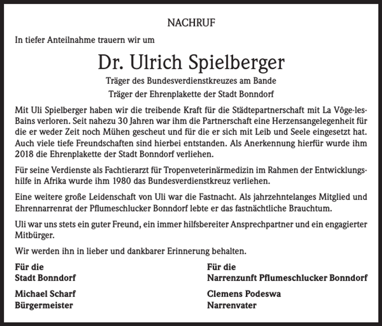 <p>NACHRUF<br />In tiefer Anteilnahme trauern wir um</p><p>Dr. Ulrich Spielberger<br />Träger des Bundesverdienstkreuzes am Bande<br />Träger der Ehrenplakette der Stadt Bonndorf<br />Mit Uli Spielberger haben wir die treibende Kraft für die Städtepartnerschaft mit La Vôge-lesBains verloren. Seit nahezu 30 Jahren war ihm die Partnerschaft eine Herzensangelegenheit für<br />die er weder Zeit noch Mühen gescheut und für die er sich mit Leib und Seele eingesetzt hat.<br />Auch viele tiefe Freundschaften sind hierbei entstanden. Als Anerkennung hierfür wurde ihm<br />2018 die Ehrenplakette der Stadt Bonndorf verliehen.<br />Für seine Verdienste als Fachtierarzt für Tropenveterinärmedizin im Rahmen der Entwicklungshilfe in Afrika wurde ihm 1980 das Bundesverdienstkreuz verliehen.<br />Eine weitere große Leidenschaft von Uli war die Fastnacht. Als jahrzehntelanges Mitglied und<br />Ehrennarrenrat der Pflumeschlucker Bonndorf lebte er das fastnächtliche Brauchtum.<br />Uli war uns stets ein guter Freund, ein immer hilfsbereiter Ansprechpartner und ein engagierter<br />Mitbürger.<br />Wir werden ihn in lieber und dankbarer Erinnerung behalten.<br />Für die<br />Stadt Bonndorf</p><p>Für die<br />Narrenzunft Pflumeschlucker Bonndorf</p><p>Michael Scharf<br />Bürgermeister</p><p>Clemens Podeswa<br />Narrenvater</p>