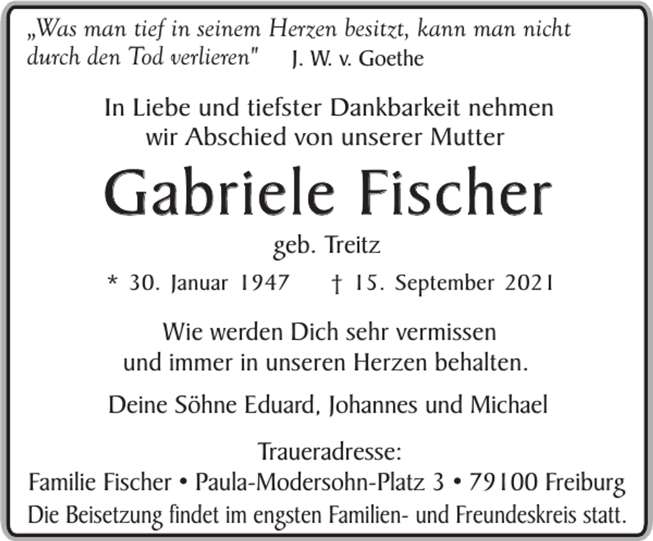 <p>„Was man tief in seinem Herzen besitzt, kann man nicht<br />durch den Tod verlieren" J. W. v. Goethe<br />In Liebe und tiefster Dankbarkeit nehmen<br />wir Abschied von unserer Mutter</p><p>Gabriele Fischer<br />geb. Treitz</p><p>* 30. Januar 1947</p><p>† 15. September 2021</p><p>Wie werden Dich sehr vermissen<br />und immer in unseren Herzen behalten.<br />Deine Söhne Eduard, Johannes und Michael<br />Traueradresse:<br />Familie Fischer • Paula-Modersohn-Platz 3 • 79100 Freiburg<br />Die Beisetzung findet im engsten Familien- und Freundeskreis statt.</p>