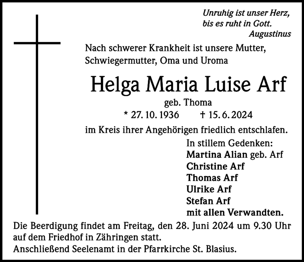 <p>Unruhig ist unser Herz,<br />bis es ruht in Gott.<br />Augustinus</p><p>Nach schwerer Krankheit ist unsere Mutter,<br />Schwiegermutter, Oma und Uroma</p><p>Helga Maria Luise Arf</p><p>geb. Thoma<br />* 27. 10. 1936 † 15. 6. 2024<br />im Kreis ihrer Angehörigen friedlich entschlafen.<br />In stillem Gedenken:<br />Martina Alian geb. Arf<br />Christine Arf<br />Thomas Arf<br />Ulrike Arf<br />Stefan Arf<br />mit allen Verwandten.<br />Die Beerdigung findet am Freitag, den 28. Juni 2024 um 9.30 Uhr<br />auf dem Friedhof in Zähringen statt.<br />Anschließend Seelenamt in der Pfarrkirche St. Blasius.</p>