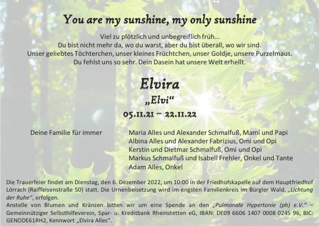 <p>You are my sunshine, my only sunshine<br />Viel zu plötzlich und unbegreiflich früh…<br />Du bist nicht mehr da, wo du warst, aber du bist überall, wo wir sind.<br />Unser geliebtes Töchterchen, unser kleines Früchtchen, unser Goldje, unsere Purzelmaus.<br />Du fehlst uns so sehr. Dein Dasein hat unsere Welt erhellt.</p><p>Elvira<br />„ E l vi “<br />05.11.21 – 22.11.22<br />Deine Familie für immer</p><p>Maria Alles und Alexander Schmalfuß, Mami und Papi<br />Albina Alles und Alexander Fabrizius, Omi und Opi<br />Kerstin und Dietmar Schmalfuß, Omi und Opi<br />Markus Schmalfuß und Isabell Frehler, Onkel und Tante<br />Adam Alles, Onkel</p><p>Die Trauerfeier findet am Dienstag, den 6. Dezember 2022, um 10:00 in der Friedhofskapelle auf dem Hauptfriedhof<br />Lörrach (Raiffeisenstraße 50) statt. Die Urnenbeisetzung wird im engsten Familienkreis im Bürgler Wald, „Lichtung<br />der Ruhe“, erfolgen.<br />Anstelle von Blumen und Kränzen bitten wir um eine Spende an den „Pulmonale Hypertonie (ph) e.V.“ –<br />Gemeinnütziger Selbsthilfeverein, Spar- u. Kreditbank Rheinstetten eG, IBAN: DE09 6606 1407 0008 0245 96, BIC:<br />GENODE61RH2, Kennwort „Elvira Alles“.</p>